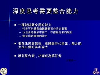 深度思考需要整合能力 一種能綜觀全局的能力 代表可以體察宏觀趨勢而非特定事實 也包含將看似不相干、不搭配的東西配對 創造出新事物的能力 要在未來高感性、高體驗時代勝出，整合能力是必備的基本能力 唯有整合者，才能成為解答者 大前研一 