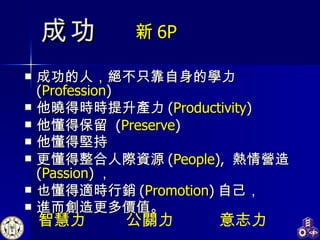 成功的人，絕不只靠自身的學力  ( Profession ) 他曉得時時提升產力 ( Productivity )  他懂得保留  ( Preserve ) 他懂得堅持 更懂得整合人際資源 ( People ),  熱情營造  ( Passion ) ， 也懂得適時行銷 ( Promotion ) 自己， 進而創造更多價值。 成功 新 6P 智慧力 意志力 公關力 
