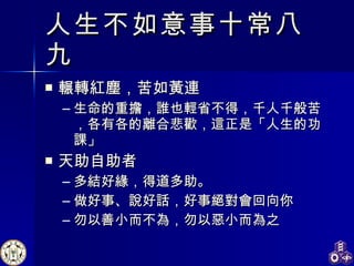 人生不如意事十常八九 輾轉紅塵，苦如黃連 生命的重擔，誰也輕省不得，千人千般苦，各有各的離合悲歡，這正是「人生的功課」 天助自助者 多結好緣，得道多助。 做好事、說好話，好事絕對會回向你 勿以善小而不為，勿以惡小而為之 