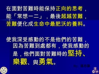 在面對苦難時能保持 正向的思考 ， 能「常想一二」，最後 超越苦難 ， 苦難 便化成 生命中最肥沃的養料 。 使我深受感動的不是他們的苦難，因為苦難到處都有，使我感動的是，他們面對苦難時的 堅持、樂觀 、與 勇氣 。 By:   張忠謀 