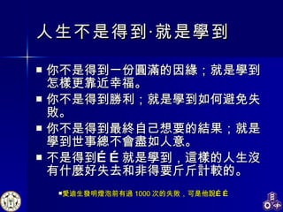 人生不是得到‧就是學到   你不是得到一份圓滿的因緣；就是學到怎樣更靠近幸福。 你不是得到勝利；就是學到如何避免失敗。 你不是得到最終自己想要的結果；就是學到世事總不會盡如人意。 不是得到……就是學到，這樣的人生沒有什麼好失去和非得要斤斤計較的。  愛迪生發明燈泡前有過 1000 次的失敗，可是他說…… 