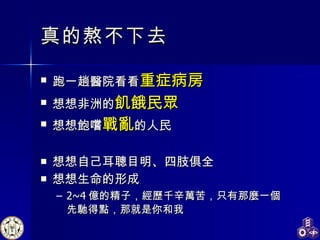 真的熬不下去 跑一趟醫院看看 重症病房 想想非洲的 飢餓民眾 想想飽嚐 戰亂 的人民 想想自己耳聰目明、四肢俱全 想想生命的形成 2~4 億的精子，經歷千辛萬苦，只有那麼一個先馳得點 ， 那就是你和我 
