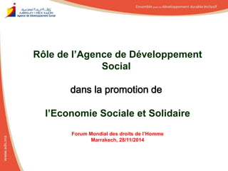 Rôle de l’Agence de Développement 
Social 
dans la promotion de 
l’Economie Sociale et Solidaire 
Forum Mondial des droits de l’Homme 
Marrakech, 28/11/2014 
 