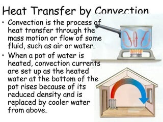 Heat Transfer by Convection Convection is the process of heat transfer through the mass motion or flow of some fluid, such as air or water.   When a pot of water is heated, convection currents are set up as the heated water at the bottom of the pot rises because of its reduced density and is replaced by cooler water from above.  