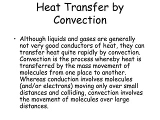 Heat Transfer by Convection Although liquids and gases are generally not very good conductors of heat, they can transfer heat quite rapidly by convection.  Convection is the process whereby heat is transferred by the mass movement of molecules from one place to another.  Whereas conduction involves molecules (and/or electrons) moving only over small distances and colliding, convection involves the movement of molecules over large distances.  
