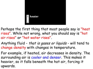 Perhaps the first thing that most people say is  "heat rises" . While not wrong, what you should say is  "hot air rises"  or  "hot water rises" .  Anything fluid -  that is gases or liquids  - will tend to  change density  with changes in temperature.  For example, if heated, air decreases in density. The surrounding air is  cooler and denser . This makes it heavier, so it falls beneath the hot air, forcing it upwards.  