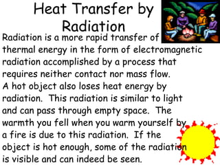 Heat Transfer by Radiation Radiation is a more rapid transfer of thermal energy in the form of electromagnetic radiation accomplished by a process that requires neither contact nor mass flow.  A hot object also loses heat energy by radiation.  This radiation is similar to light and can pass through empty space.  The warmth you fell when you warm yourself by a fire is due to this radiation.  If the object is hot enough, some of the radiation is visible and can indeed be seen.   