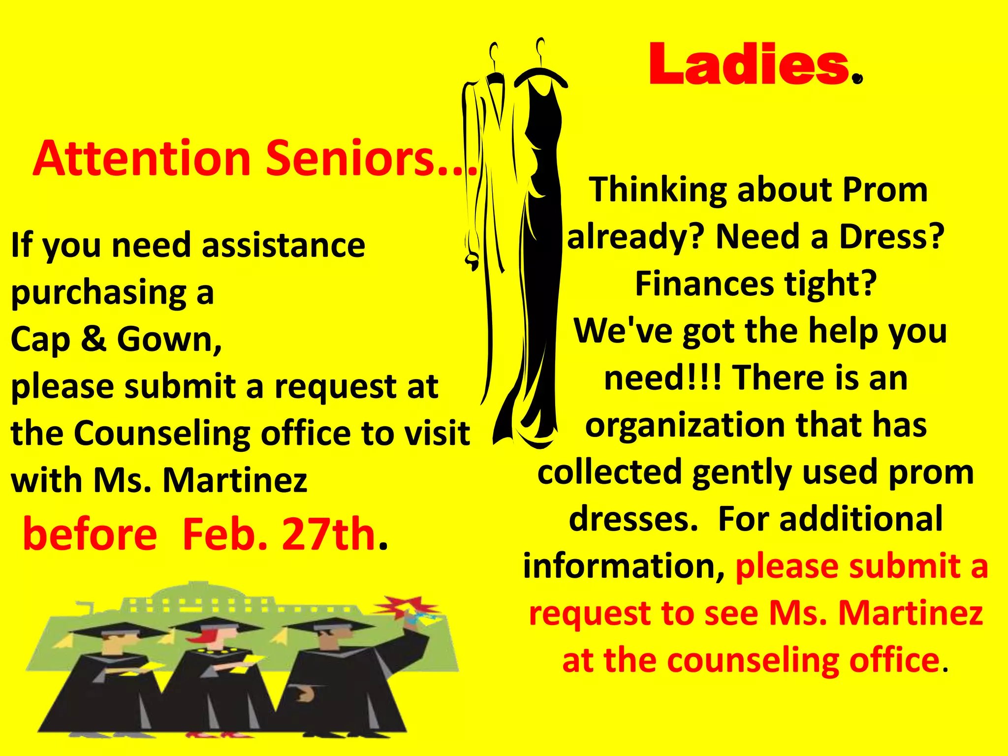 Ladies.
 Attention Seniors...                  Thinking about Prom
If you need assistance               already? Need a Dress?
purchasing a                              Finances tight?
Cap & Gown,                          We've got the help you
please submit a request at              need!!! There is an
the Counseling office to visit        organization that has
with Ms. Martinez                  collected gently used prom
before Feb. 27th.                    dresses. For additional
                                 information, please submit a
                                  request to see Ms. Martinez
                                    at the counseling office.
 