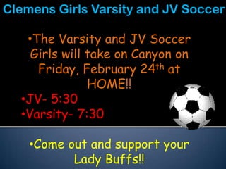 Clemens Girls Varsity and JV Soccer

   •The Varsity and JV Soccer
    Girls will take on Canyon on
     Friday, February 24th at
               HOME!!
  •JV- 5:30
  •Varsity- 7:30

    •Come out and support your
           Lady Buffs!!
 