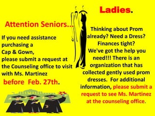 Ladies.
 Attention Seniors...                  Thinking about Prom
If you need assistance               already? Need a Dress?
purchasing a                              Finances tight?
Cap & Gown,                          We've got the help you
please submit a request at              need!!! There is an
the Counseling office to visit        organization that has
with Ms. Martinez                  collected gently used prom
before Feb. 27th.                    dresses. For additional
                                 information, please submit a
                                  request to see Ms. Martinez
                                    at the counseling office.
 