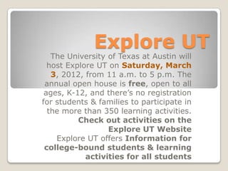 Explore UT
   The University of Texas at Austin will
  host Explore UT on Saturday, March
   3, 2012, from 11 a.m. to 5 p.m. The
 annual open house is free, open to all
 ages, K-12, and there’s no registration
for students & families to participate in
  the more than 350 learning activities.
          Check out activities on the
                  Explore UT Website
    Explore UT offers Information for
 college-bound students & learning
            activities for all students
 