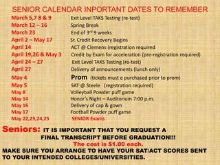 SENIOR CALENDAR INPORTANT DATES TO REMEMBER
  March 5,7 8 & 9       Exit Level TAKS Testing (re-test)
  March 12 – 16         Spring Break
  March 23              End of 3rd 9 weeks
  April 2 – May 17      Sr. Credit Recovery Begins
  April 14              ACT @ Clemens (registration required
  April 19,26 & May 3   Credit by Exam for acceleration (pre-registration required)
  April 24 – 27          Exit Level TAKS Testing (re-test)
  April 27              Delivery of announcements (lunch only)
  May 4                 Prom     (tickets must e purchased prior to prom)
  May 5                 SAT @ Steele (registration required)
  May 8                 Volleyball Powder puff game
  May 14                Honor’s Night – Auditorium 7:00 p.m.
  May 16                Delivery of cap & gown
  May 17                Football Powder puff game
  May 22,23,24,25        SENIOR Exams

Seniors:    IT IS IMPORTANT THAT YOU REQUEST A
           FINAL TRANSCRIPT BEFORE GRADUATION!!!
                      The cost is $1.00 each.
MAKE SURE YOU ARRANGE TO HAVE YOUR SAT/ACT SCORES SENT
TO YOUR INTENDED COLLEGES/UNIVERSITIES.
 