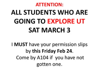 ATTENTION:
ALL STUDENTS WHO ARE
 GOING TO EXPLORE UT
     SAT MARCH 3
I MUST have your permission slips
     by this Friday Feb 24.
  Come by A104 if you have not
          gotten one.
 