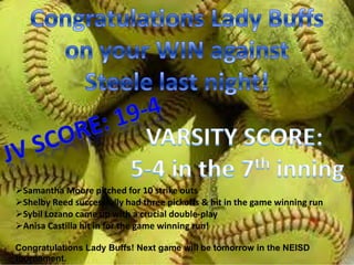 Samantha Moore pitched for 10 strike outs
Shelby Reed successfully had three pickoffs & hit in the game winning run
Sybil Lozano came up with a crucial double-play
Anisa Castilla hit in for the game winning run!

Congratulations Lady Buffs! Next game will be tomorrow in the NEISD
tournament.
 