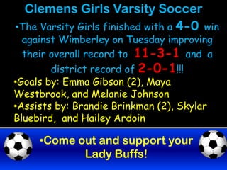 Clemens Girls Varsity Soccer
•The Varsity Girls finished with a 4-0 win
  against Wimberley on Tuesday improving
  their overall record to 11-3-1 and a
        district record of 2-0-1!!!
•Goals by: Emma Gibson (2), Maya
Westbrook, and Melanie Johnson
•Assists by: Brandie Brinkman (2), Skylar
Bluebird, and Hailey Ardoin

     •Come out and support your
            Lady Buffs!
 