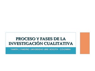PROCESO Y FASES DE LA
INVESTIGACIÓN CUALITATIVA
YAMITH J. FANDIÑO, UNIVERSIDAD LIBRE, BOGOTÁ - COLOMBIA

 