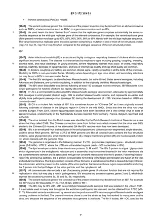 EP 3 172 319 B1
7
5
10
15
20
25
30
35
40
45
50
55
• Porcine coronavirus (PorCov) HKU15
[0045] The variant replicase gene of the coronavirus of the present invention may be derived from an alphacoronavirus
such as TGEV; a betacoronavirus such as MHV; or a gammacoronavirus such as IBV.
[0046] As used herein the term "derived from" means that the replicase gene comprises substantially the same nu-
cleotide sequence as the wild-type replicase gene of the relevant coronavirus. For example, the variant replicase gene
of the present invention may have up to 80%, 85%, 90%, 95%, 98% or 99% identity with the wild type replicase sequence.
The variant coronavirus replicase gene encodes a protein comprising a mutation in one or more of non-structural protein
(nsp)-10, nsp-14, nsp-15 or nsp-16 when compared to the wild-type sequence of the non-structural protein.
IBV
[0047] Avian infectious bronchitis (IB) is an acute and highly contagious respiratory disease of chickens which causes
significant economic losses. The disease is characterized by respiratory signs including gasping, coughing, sneezing,
tracheal rales, and nasal discharge. In young chickens, severe respiratory distress may occur. In layers, respiratory
distress, nephritis, decrease in egg production, and loss of internal egg quality and egg shell quality are common.
[0048] In broilers, coughing and rattling are common clinical signs, rapidly spreading in all the birds of the premises.
Morbidity is 100% in non-vaccinated flocks. Mortality varies depending on age, virus strain, and secondary infections
but may be up to 60% in non-vaccinated flocks.
[0049] The first IBV serotype to be identified was Massachusetts, but in the United States several serotypes, including
Arkansas and Delaware, are currently circulating, in addition to the originally identified Massachusetts type.
[0050] The IBV strain Beaudette was derived following at least 150 passages in chick embryos. IBV Beaudette is no
longer pathogenic for hatched chickens but rapidly kills embryos.
[0051] H120 is a commercial live attenuated IBV Massachusetts serotype vaccine strain, attenuated by approximately
120 passages in embryonated chicken eggs. H52 is another Massachusetts vaccine, and represents an earlier and
slightly more pathogenic passage virus (passage 52) during the development of H120. Vaccines based on H120 are
commonly used.
[0052] IB QX is a virulent field isolate of IBV. It is sometimes known as "Chinese QX" as it was originally isolated
following outbreaks of disease in the Qingdao region in China in the mid 1990s. Since that time the virus has crept
towards Europe. From 2004, severe egg production issues have been identified with a very similar virus in parts of
Western Europe, predominantly in the Netherlands, but also reported from Germany, France, Belgium, Denmark and
in the UK.
[0053] The virus isolated from the Dutch cases was identified by the Dutch Research Institute at Deventer as a new
strain that they called D388. The Chinese connection came from further tests which showed that the virus was 99%
similar to the Chinese QX viruses. A live attenuated QX-like IBV vaccine strain has now been developed.
[0054] IBV is an enveloped virus that replicates in the cell cytoplasm and contains an non-segmented, single-stranded,
positive sense RNA genome. IBV has a 27.6 kb RNA genome and like all coronaviruses contains the four structural
proteins; spike glycoprotein (S), small membrane protein (E), integral membrane protein (M) and nucleocapsid protein
(N) which interacts with the genomic RNA.
[0055] The genome is organised in the following manner: 5’UTR - polymerase (replicase) gene - structural protein
genes (S-E-M-N) - UTR 3’; where the UTR are untranslated regions (each ∼ 500 nucleotides in IBV).
[0056] The lipid envelope contains three membrane proteins: S, M and E. The IBV S protein is a type I glycoprotein
which oligomerizes in the endoplasmic reticulum and is assembled into homotrimer inserted in the virion membrane via
the transmembrane domain and is associated through non-covalent interactions with the M protein. Following incorpo-
ration into coronavirus particles, the S protein is responsible for binding to the target cell receptor and fusion of the viral
and cellular membranes. The S glycoprotein consists of four domains: a signal sequence that is cleaved during synthesis;
the ectodomain, which is present on the outside of the virion particle; the transmembrane region responsible for anchoring
the S protein into the lipid bilayer of the virion particle; and the cytoplasmic tail.
[0057] All coronaviruses also encode a set of accessory protein genes of unknown function that are not required for
replication in vitro, but may play a role in pathogenesis. IBV encodes two accessory genes, genes 3 and 5, which both
express two accessory proteins 3a, 3b and 5a, 5b, respectively.
[0058] The variant replicase gene of the coronavirus of the present invention may be derived from an IBV. For example
the IBV may be IBV Beaudette, H120, H52, IB QX, D388 or M41.
[0059] The IBV may be IBV M41. M41 is a prototypic Massachusetts serotype that was isolated in the USA in 1941.
It is an isolate used in many labs throughout the world as a pathogenic lab stain and can be obtained from ATCC (VR-
21™). Attenuated variants are also used by several vaccine producers as IBV vaccines against Massachusetts serotypes
causing problems in the field. The present inventors chose to use this strain as they had worked for many years on this
virus, and because the sequence of the complete virus genome is available. The M41 isolate, M41-CK, used by the
 