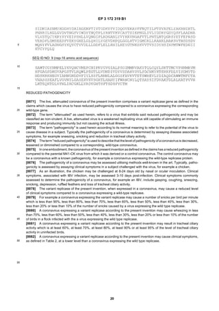 EP 3 172 319 B1
20
5
10
15
20
25
30
35
40
45
50
55
SEQ ID NO: 9 (nsp-16 amino acid sequence)
REDUCED PATHOGENICITY
[0071] The live, attenuated coronavirus of the present invention comprises a variant replicase gene as defined in the
claims which causes the virus to have reduced pathogenicity compared to a coronavirus expressing the corresponding
wild-type gene.
[0072] The term "attenuated" as used herein, refers to a virus that exhibits said reduced pathogenicity and may be
classified as non-virulent. A live, attenuated virus is a weakened replicating virus still capable of stimulating an immune
response and producing immunity but not causing the actual illness.
[0073] The term "pathogenicity" is used herein according to its normal meaning to refer to the potential of the virus to
cause disease in a subject. Typically the pathogenicity of a coronavirus is determined by assaying disease associated
symptoms, for example sneezing, snicking and reduction in tracheal ciliary activity.
[0074] Theterm"reduced pathogenicity" is used todescribethat thelevel of pathogenicity of acoronavirusis decreased,
lessened or diminished compared to a corresponding, wild-type coronavirus.
[0075] In oneembodiment, thecoronavirus of thepresent invention asdefined in the claimshas areducedpathogenicity
compared to the parental M41-CK virus from which it was derived or a control coronavirus. The control coronavirus may
be a coronavirus with a known pathogenicity, for example a coronavirus expressing the wild-type replicase protein.
[0076] The pathogenicity of a coronavirus may be assessed utilising methods well-known in the art. Typically, patho-
genicity is assessed by assaying clinical symptoms in a subject challenged with the virus, for example a chicken.
[0077] As an illustration, the chicken may be challenged at 8-24 days old by nasal or ocular inoculation. Clinical
symptoms, associated with IBV infection, may be assessed 3-10 days post-infection. Clinical symptoms commonly
assessed to determine the pathogenicity of a coronavirus, for example an IBV, include gasping, coughing, sneezing,
snicking, depression, ruffled feathers and loss of tracheal ciliary activity.
[0078] The variant replicase of the present invention, when expressed in a coronavirus, may cause a reduced level
of clinical symptoms compared to a coronavirus expressing a wild-type replicase.
[0079] For example a coronavirus expressing the variant replicase may cause a number of snicks per bird per minute
which is less than 90%, less than 80%, less than 70%, less than 60%, less than 50%, less than 40%, less than 30%,
less than 20% or less than 10% of the number of snicks caused by a virus expressing the wild type replicase.
[0080] A coronavirus expressing a variant replicase according to the present invention may cause wheezing in less
than 70%, less than 60%, less than 50%, less than 40%, less than 30%, less than 20% or less than 10% of the number
of birds in a flock infected with the a virus expressing the wild type replicase.
[0081] A coronavirus expressing a variant replicase according to the present invention may result in tracheal ciliary
activity which is at least 60%, at least 70%, at least 80%, at least 90% or at least 95% of the level of tracheal ciliary
activity in uninfected birds.
[0082] A coronavirus expressing a variant replicase according to the present invention may cause clinical symptoms,
as defined in Table 2, at a lower level than a coronavirus expressing the wild type replicase.
 
