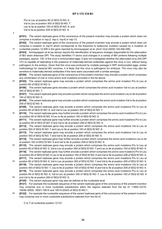 EP 3 172 319 B1
23
5
10
15
20
25
30
35
40
45
50
55
Pro to Leu at position 85 of SEQ ID NO: 6,
Val to Leu at position 393 of SEQ ID NO: 7;
Leu to lie at position 183 of SEQ ID NO: 8; and
Val to lie at position 209 of SEQ ID NO: 9.
[0101] The variant replicase gene of the coronavirus of the present invention may encode a protein which does not
comprise a mutation in nsp-2, nsp-3, nsp-6 or nsp-13.
[0102] The variant replicase gene of the coronavirus of the present invention may encode a protein which does not
comprise a mutation in nsp10 which corresponds to the threonine to isoleucine mutation caused by a mutation at
nucleotide position 12,008 in the gene reported by Ammayappan et al. (Arch Virol (2009) 154:495-499).
[0103] Ammayappan et al (as above) reports the identification of sequence changes responsible for the attenuation
of IBV strain Arkansas DPI. The study identified 17 amino acid changes in a variety of IBV proteins following multiple
passages, approx. 100, of the virus in embryonated eggs. It was not investigated whether the attenuated virus (Ark DPI
101) is capable of replicating in the presence of maternally-derived antibodies against the virus in ovo, without being
pathogenic to the embryo. Given that this virus was produced by multiple passage in SPF embryonated eggs, similar
methodology for classical IBV vaccines, it is likely that this virus is pathogenic for embryos. The virus may also be
sensitive to maternally-derived antibodies if the hens were vaccinated with a similar serotype.
[0104] The variant replicase gene of the coronavirus of the present invention may encode a protein which comprises
any combination of one or more amino acid mutations provided in the list above.
[0105] The variant replicase gene may encode a protein which comprises the amino acid mutation Pro to Leu at
position 85 of SEQ ID NO: 6.
[0106] The variant replicase gene encodes a protein which comprises the amino acid mutation Val to Leu at position
393 of SEQ ID NO: 7.
[0107] The variant replicase gene may encode a protein which comprises the amino acid mutation Leu to Ile at position
183 of SEQ ID NO: 8.
[0108] The variant replicase gene may encode a protein which comprises the amino acid mutation Val to Ile at position
209 of SEQ ID NO: 9.
[0109] The variant replicase gene may encode a protein which comprises the amino acid mutations Pro to Leu at
position 85 of SEQ ID NO: 6, and Val to Leu at position 393 of SEQ ID NO: 7.
[0110] The variant replicase gene may further encode a protein which comprises the amino acid mutations Pro to Leu
at position 85 of SEQ ID NO: 6 Leu to Ile at position 183 of SEQ ID NO: 8.
[0111] The variant replicase gene may further encode a protein which comprises the amino acid mutations Pro to Leu
at position 85 of SEQ ID NO: 6 and Val to Ile at position 209 of SEQ ID NO: 9.
[0112] The variant replicase gene may encode a protein which comprises the amino acid mutations Val to Leu at
position 393 of SEQ ID NO: 7 and Leu to Ile at position 183 of SEQ ID NO: 8.
[0113] The variant replicase gene may encode a protein which comprises the amino acid mutations Val to Leu at
position 393 of SEQ ID NO: 7 and Val to Ile at position 209 of SEQ ID NO: 9.
[0114] The variant replicase gene may further encode a protein which comprises the amino acid mutations Leu to Ile
at position 183 of SEQ ID NO: 8 and Val to Ile at position 209 of SEQ ID NO: 9.
[0115] The variant replicase gene may encode a protein which comprises the amino acid mutations Pro to Leu at
position 85 of SEQ ID NO: 6, Val to Leu at position 393 of SEQ ID NO: 7 and Leu to Ile at position 183 of SEQ ID NO: 8.
[0116] The variant replicase gene may further encode a protein which comprises the amino acid mutations Pro to Leu
at position 85 of SEQ ID NO: 6 Leu to Ile at position 183 of SEQ ID NO: 8 and Val to Ile at position 209 of SEQ ID NO: 9.
[0117] The variant replicase gene may encode a protein which comprises the amino acid mutations Pro to Leu at
position 85 of SEQ ID NO: 6, Val to Leu at position 393 of SEQ ID NO: 7 and Val to Ile at position 209 of SEQ ID NO: 9.
[0118] The variant replicase gene may encode a protein which comprises the amino acid mutations Val to Leu at
position 393 of SEQ ID NO: 7, Leu to Ile at position 183 of SEQ ID NO: 8 and Val to Ile at position 209 of SEQ ID NO: 9.
[0119] The variant replicase gene may encode a protein which comprises the amino acid mutations Pro to Leu at
position 85 of SEQ ID NO: 6, Val to Leu at position 393 of SEQ ID NO: 7, Leu to Ile at position 183 of SEQ ID NO: 8
and Val to Ile at position 209 of SEQ ID NO: 9.
[0120] The variant replicase gene may also be defined at the nucleotide level.
[0121] For example the nucleotide sequence of the variant replicase gene of the coronavirus of the present invention
may comprise one or more nucleotide substitutions within the regions selected from the list of: 11884-12318,
16938-18500, 18501-19514 and 19515-20423 of SEQ ID NO:1.
[0122] For example the nucleotide sequence of the variant replicase gene of the coronavirus of the present invention
may comprise one or more nucleotide substitutions selected from the list of:
C to T at nucleotide position 12137;
 