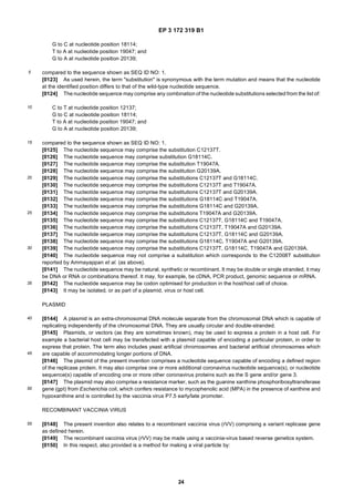 EP 3 172 319 B1
24
5
10
15
20
25
30
35
40
45
50
55
G to C at nucleotide position 18114;
T to A at nucleotide position 19047; and
G to A at nucleotide position 20139;
compared to the sequence shown as SEQ ID NO: 1.
[0123] As used herein, the term "substitution" is synonymous with the term mutation and means that the nucleotide
at the identified position differs to that of the wild-type nucleotide sequence.
[0124] The nucleotide sequence may comprise any combination of the nucleotide substitutions selected from the list of:
C to T at nucleotide position 12137;
G to C at nucleotide position 18114;
T to A at nucleotide position 19047; and
G to A at nucleotide position 20139;
compared to the sequence shown as SEQ ID NO: 1.
[0125] The nucleotide sequence may comprise the substitution C12137T.
[0126] The nucleotide sequence may comprise substitution G18114C.
[0127] The nucleotide sequence may comprise the substitution T19047A.
[0128] The nucleotide sequence may comprise the substitution G20139A.
[0129] The nucleotide sequence may comprise the substitutions C12137T and G18114C.
[0130] The nucleotide sequence may comprise the substitutions C12137T and T19047A.
[0131] The nucleotide sequence may comprise the substitutions C12137T and G20139A.
[0132] The nucleotide sequence may comprise the substitutions G18114C and T19047A.
[0133] The nucleotide sequence may comprise the substitutions G18114C and G20139A.
[0134] The nucleotide sequence may comprise the substitutions T19047A and G20139A.
[0135] The nucleotide sequence may comprise the substitutions C12137T, G18114C and T19047A.
[0136] The nucleotide sequence may comprise the substitutions C12137T, T19047A and G20139A.
[0137] The nucleotide sequence may comprise the substitutions C12137T, G18114C and G20139A.
[0138] The nucleotide sequence may comprise the substitutions G18114C, T19047A and G20139A.
[0139] The nucleotide sequence may comprise the substitutions C12137T, G18114C, T19047A and G20139A.
[0140] The nucleotide sequence may not comprise a substitution which corresponds to the C12008T substitution
reported by Ammayappan et al. (as above).
[0141] The nucleotide sequence may be natural, synthetic or recombinant. It may be double or single stranded, it may
be DNA or RNA or combinations thereof. It may, for example, be cDNA, PCR product, genomic sequence or mRNA.
[0142] The nucleotide sequence may be codon optimised for production in the host/host cell of choice.
[0143] It may be isolated, or as part of a plasmid, virus or host cell.
PLASMID
[0144] A plasmid is an extra-chromosomal DNA molecule separate from the chromosomal DNA which is capable of
replicating independently of the chromosomal DNA. They are usually circular and double-stranded.
[0145] Plasmids, or vectors (as they are sometimes known), may be used to express a protein in a host cell. For
example a bacterial host cell may be transfected with a plasmid capable of encoding a particular protein, in order to
express that protein. The term also includes yeast artificial chromosomes and bacterial artificial chromosomes which
are capable of accommodating longer portions of DNA.
[0146] The plasmid of the present invention comprises a nucleotide sequence capable of encoding a defined region
of the replicase protein. It may also comprise one or more additional coronavirus nucleotide sequence(s), or nucleotide
sequence(s) capable of encoding one or more other coronavirus proteins such as the S gene and/or gene 3.
[0147] The plasmid may also comprise a resistance marker, such as the guanine xanthine phosphoribosyltransferase
gene (gpt) from Escherichia coli, which confers resistance to mycophenolic acid (MPA) in the presence of xanthine and
hypoxanthine and is controlled by the vaccinia virus P7.5 early/late promoter.
RECOMBINANT VACCINIA VIRUS
[0148] The present invention also relates to a recombinant vaccinia virus (rVV) comprising a variant replicase gene
as defined herein.
[0149] The recombinant vaccinia virus (rVV) may be made using a vaccinia-virus based reverse genetics system.
[0150] In this respect, also provided is a method for making a viral particle by:
 