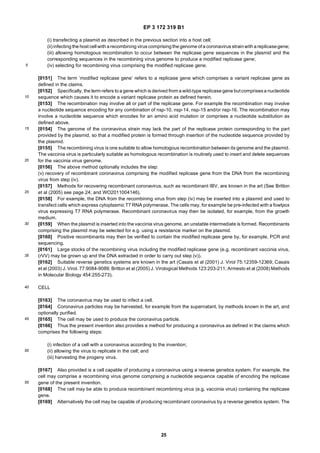 EP 3 172 319 B1
25
5
10
15
20
25
30
35
40
45
50
55
(i) transfecting a plasmid as described in the previous section into a host cell;
(ii) infecting the host cell with arecombining virus comprising the genome of a coronavirus strainwith a replicasegene;
(iii) allowing homologous recombination to occur between the replicase gene sequences in the plasmid and the
corresponding sequences in the recombining virus genome to produce a modified replicase gene;
(iv) selecting for recombining virus comprising the modified replicase gene.
[0151] The term ’modified replicase gene’ refers to a replicase gene which comprises a variant replicase gene as
defined in the claims.
[0152] Specifically, the term refers to a gene which is derived from a wild-type replicase gene but comprisesa nucleotide
sequence which causes it to encode a variant replicase protein as defined herein.
[0153] The recombination may involve all or part of the replicase gene. For example the recombination may involve
a nucleotide sequence encoding for any combination of nsp-10, nsp-14, nsp-15 and/or nsp-16. The recombination may
involve a nucleotide sequence which encodes for an amino acid mutation or comprises a nucleotide substitution as
defined above.
[0154] The genome of the coronavirus strain may lack the part of the replicase protein corresponding to the part
provided by the plasmid, so that a modified protein is formed through insertion of the nucleotide sequence provided by
the plasmid.
[0155] The recombining virus is one suitable to allow homologous recombination between its genome and the plasmid.
The vaccinia virus is particularly suitable as homologous recombination is routinely used to insert and delete sequences
for the vaccinia virus genome.
[0156] The above method optionally includes the step:
(v) recovery of recombinant coronavirus comprising the modified replicase gene from the DNA from the recombining
virus from step (iv).
[0157] Methods for recovering recombinant coronavirus, such as recombinant IBV, are known in the art (See Britton
et al (2005) see page 24; and WO2011004146).
[0158] For example, the DNA from the recombining virus from step (iv) may be inserted into a plasmid and used to
transfect cells which express cytoplasmic T7 RNA polymerase. The cells may, for example be pre-infected with a fowlpox
virus expressing T7 RNA polymerase. Recombinant coronavirus may then be isolated, for example, from the growth
medium.
[0159] When the plasmid is inserted into the vaccinia virus genome, an unstable intermediate is formed. Recombinants
comprising the plasmid may be selected for e.g. using a resistance marker on the plasmid.
[0160] Positive recombinants may then be verified to contain the modified replicase gene by, for example, PCR and
sequencing.
[0161] Large stocks of the recombining virus including the modified replicase gene (e.g. recombinant vaccinia virus,
(rVV) may be grown up and the DNA extracted in order to carry out step (v)).
[0162] Suitable reverse genetics systems are known in the art (Casais et al (2001) J. Virol 75:12359-12369; Casais
et al (2003) J. Virol. 77:9084-9089; Britton et al (2005) J. Virological Methods 123:203-211; Armesto et al (2008) Methods
in Molecular Biology 454:255-273).
CELL
[0163] The coronavirus may be used to infect a cell.
[0164] Coronavirus particles may be harvested, for example from the supernatant, by methods known in the art, and
optionally purified.
[0165] The cell may be used to produce the coronavirus particle.
[0166] Thus the present invention also provides a method for producing a coronavirus as defined in the claims which
comprises the following steps:
(i) infection of a cell with a coronavirus according to the invention;
(ii) allowing the virus to replicate in the cell; and
(iii) harvesting the progeny virus.
[0167] Also provided is a cell capable of producing a coronavirus using a reverse genetics system. For example, the
cell may comprise a recombining virus genome comprising a nucleotide sequence capable of encoding the replicase
gene of the present invention.
[0168] The cell may be able to produce recombinant recombining virus (e.g. vaccinia virus) containing the replicase
gene.
[0169] Alternatively the cell may be capable of producing recombinant coronavirus by a reverse genetics system. The
 