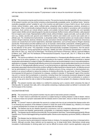 EP 3 172 319 B1
26
5
10
15
20
25
30
35
40
45
50
55
cell may express or be induced to express T7 polymerase in order to rescue the recombinant viral particle.
VACCINE
[0170] Thecoronavirus may be usedtoproduce a vaccine. Thevaccine may be aliveattenuatedform of thecoronavirus
of the present invention and may further comprise a pharmaceutically acceptable carrier. As defined herein, "pharma-
ceutically acceptable carriers" suitable for use in the invention are well known to those of skill in the art. Such carriers
include, without limitation, water, saline, buffered saline, phosphate buffer, alcohol/aqueous solutions, emulsions or
suspensions. Other conventionally employed diluents and excipients may be added in accordance with conventional
techniques. Such carriers can include ethanol, polyols, and suitable mixtures thereof, vegetable oils, and injectable
organic esters. Buffers and pH adjusting agents may also be employed. Buffers include, without limitation, salts prepared
from an organic acid or base. Representative buffers include, without limitation, organic acid salts, such as salts of citric
acid, e.g., citrates, ascorbic acid, gluconic acid, histidine-Hel, carbonic acid, tartaric acid, succinic acid, acetic acid, or
phthalic acid, Tris, trimethanmine hydrochloride, or phosphate buffers. Parenteral carriers can include sodium chloride
solution, Ringer’s dextrose, dextrose, trehalose, sucrose, and sodium chloride, lactated Ringer’s or fixed oils. Intravenous
carriers can include fluid and nutrient replenishers, electrolyte replenishers, such as those based on Ringer’s dextrose
and the like. Preservatives and other additives such as, for example, antimicrobials, antioxidants, chelating agents (e.g.,
EDTA), inert gases and the like may also be provided in the pharmaceutical carriers. The present invention is not limited
by the selection of the carrier. The preparation of these pharmaceutically acceptable compositions, from the above-
described components, having appropriate pH isotonicity, stability and other conventional characteristics is within the
skill of the art. See, e.g., texts such as Remington: The Science and Practice of Pharmacy, 20th ed, Lippincott Williams
& Wilkins, pub!., 2000; and The Handbook of Pharmaceutical Excipients, 4.sup.th edit., eds. R. C. Rowe et al, APhA
Publications, 2003.
[0171] The vaccine as defined in the claims is to be administered in a "therapeutically effective amount", which refers
to an amount of an active ingredient, e.g., an agent according to the invention, sufficient to effect beneficial or desired
resultswhen administered to a subject or patient. An effective amount can be administered inone or more administrations,
applications or dosages. A therapeutically effective amount of a composition may be readilydetermined by one of ordinary
skill in the art. A "therapeutically effective amount" is one that produces an objectively measured change in one or more
parameters associated Infectious Bronchitis condition sufficient to effect beneficial or desired results .An effective amount
can be administered in one or more administrations. An effective amount of drug, compound, or pharmaceutical com-
position is an amount sufficient to reduce the incidence of Infectious Bronchitis. As used herein, the term "therapeutic"
encompasses the full spectrum of treatments for a disease, condition or disorder. A "therapeutic" agent of the invention
may act in a manner that is prophylactic or preventive, including those that incorporate procedures designed to target
animals that can be identified as being at risk (pharmacogenetics); or in a manner that is ameliorative or curative in
nature; or may act to slow the rate or extent of the progression of at least one symptom of a disease or disorder being
treated.
[0172] The present invention also relates to a method for producing such a vaccine which comprises the step of
infecting cells, for example Vero cells, with a viral particle comprising a replicase protein as defined in connection with
the first aspect of the invention.
VACCINATION METHOD
[0173] The coronavirus of the present invention may be used to treat and/or prevent a disease.
[0174] To "treat" means to administer the vaccine to a subject having an existing disease in order to lessen, reduce
or improve at least one symptom associated with the disease and/or to slow down, reduce or block the progression of
the disease.
[0175] To "prevent" means to administer the vaccine to a subject who has not yet contracted the disease and/or who
is not showing any symptoms of the disease to prevent or impair the cause of the disease (e.g. infection) or to reduce
or prevent development of at least one symptom associated with the disease.
[0176] The disease may be any disease caused by a coronavirus, such as a respiratory disease and and/or gastro-
enteritis in humans and hepatitis, gastroenteritis, encephalitis, or a respiratory disease in other animals.
[0177] Thedisease may be infectiousbronchitis(IB); Porcineepidemic diarrhoea; Transmissiblegastroenteritis; Mouse
hepatitis virus; Porcine haemagglutinating encephalomyelitis; Severe acute respiratory syndrome (SARS); or Bluecomb
disease.
[0178] The disease may be infectious bronchitis.
[0179] The vaccine may be administered to hatched chicks or chickens, for example by eye drop or intranasal admin-
istration. Although accurate, these methods can be expensive e.g. for large broiler flocks. Alternatives include spray
inoculation of administration to drinking water but it can be difficult to ensure uniform vaccine application using such
 