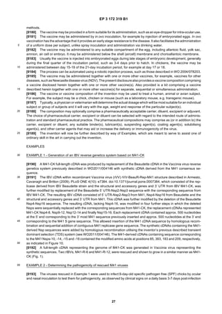 EP 3 172 319 B1
27
5
10
15
20
25
30
35
40
45
50
55
methods.
[0180] Thevaccine maybe provided in a form suitable for its administration, such asan eye-dropper for intra-ocular use.
[0181] The vaccine may be administered by in ovo inoculation, for example by injection of embryonated eggs. In ovo
vaccination has the advantage that it provides an early stage resistance to the disease. It also facilitates the administration
of a uniform dose per subject, unlike spray inoculation and administration via drinking water.
[0182] The vaccine may be administered to any suitable compartment of the egg, including allantoic fluid, yolk sac,
amnion, air cell or embryo. It may be administered below the shell (aircell) membrane and chorioallantoic membrane.
[0183] Usually the vaccine is injected into embryonated eggs during late stages of embryonic development, generally
during the final quarter of the incubation period, such as 3-4 days prior to hatch. In chickens, the vaccine may be
administered between day 15-19 of the 21-day incubation period, for example at day 17 or 18.
[0184] The process can be automated using a robotic injection process, such as those described in WO 2004/078203.
[0185] The vaccine may be administered together with one or more other vaccines, for example, vaccines for other
diseases, suchasNewcastlediseasevirus(NDV).Thepresent disclosurealsoprovidesavaccinecompositioncomprising
a vaccine disclosed herein together with one or more other vaccine(s). Also provided is a kit comprising a vaccine
described herein together with one or more other vaccine(s) for separate, sequential or simultaneous administration.
[0186] The vaccine or vaccine composition of the invention may be used to treat a human, animal or avian subject.
For example, the subject may be a chick, chicken or mouse (such as a laboratory mouse, e.g. transgenic mouse).
[0187] Typically, a physician or veterinarian will determine the actual dosage which will be most suitablefor an individual
subject or group of subjects and it will vary with the age, weight and response of the particular subject(s).
[0188] The composition may optionally comprise a pharmaceutically acceptable carrier, diluent, excipient or adjuvant.
The choice of pharmaceutical carrier, excipient or diluent can be selected with regard to the intended route of adminis-
tration and standard pharmaceutical practice. The pharmaceutical compositions may comprise as (or in addition to) the
carrier, excipient or diluent, any suitable binder(s), lubricant(s), suspending agent(s), coating agent(s), solubilising
agent(s), and other carrier agents that may aid or increase the delivery or immunogenicity of the virus.
[0189] The invention will now be further described by way of Examples, which are meant to serve to assist one of
ordinary skill in the art in carrying out the invention.
EXAMPLES
EXAMPLE 1 - Generation of an IBV reverse genetics system based on M41-CK
[0190] A M41-CK full-length cDNA was produced by replacement of the Beaudette cDNA in the Vaccinia virus reverse
genetics system previously described in WO2011/004146 with synthetic cDNA derived from the M41 consensus se-
quence.
[0191] The IBV cDNA within recombinant Vaccinia virus (rVV) rVV-BeauR-Rep-M41 structure described in Armesto,
Cavanagh and Britton (2009). PLoS ONE 4(10): e7384. doi:10.1371/journal.pone.0007384, which consisted of the rep-
licase derived from IBV Beaudette strain and the structural and accessory genes and 3’ UTR from IBV M41-CK, was
further modified by replacement of the Beaudette 5’ UTR-Nsp2-Nsp3 sequence with the corresponding sequence from
IBV M41-CK. The resulting IBV cDNA consisted of 5’ UTR-Nsp2-Nsp3 from M41, Nsp4-Nsp16 from Beaudette and the
structural and accessory genes and 3’ UTR from M41. This cDNA was further modified by the deletion of the Beaudette
Nsp4-Nsp16 sequence. The resulting cDNA, lacking Nsp4-16, was modified in four further steps in which the deleted
Nsps were sequentially replaced with the corresponding sequences from M41-CK, the replacement cDNAs represented
M41-CK Nsp4-8, Nsp9-12, Nsp12-14 and finally Nsp15-16. Each replacement cDNA contained approx. 500 nucleotides
at the 5’ end corresponding to the 3’ most M41 sequence previously inserted and approx. 500 nucleotides at the 3’ end
corresponding to the M41 S gene sequence. This allowed insertion of the M41 cDNA sequence by homologous recom-
bination and sequential addition of contiguous M41 replicase gene sequence. The synthetic cDNAs containing the M41-
derived Nsp sequences were added by homologous recombination utilising the inventor’s previous described transient
dominant selection (TDS) system (see WO2011/004146). The M41-derived cDNAs containing sequence corresponding
to the M41 Nsps-10, -14, -15 and -16 contained the modified amino acids at positions 85, 393, 183 and 209, respectively,
as indicated in Figure 10.
[0192] A full-length cDNA representing the genome of M41-CK was generated in Vaccinia virus representing the
synthetic sequences. Two rIBVs, M41-R-6 and M41-R-12, were rescued and shown to grow in a similar manner as M41-
CK (Fig. 1).
EXAMPLE 2 - Determining the pathogenicity of rescued M41 viruses
[0193] The viruses rescued in Example 1 were used to infect 8-day-old specific pathogen free (SPF) chicks by ocular
and nasal inoculation to test them for pathogenicity, as observed by clinical signs on a daily basis 3-7 days post-infection
 