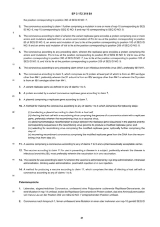 EP 3 172 319 B1
31
5
10
15
20
25
30
35
40
45
50
55
the position corresponding to position 393 of SEQ ID NO: 7.
2. The coronavirus according to claim 1 further comprising a mutation in one or more of nsp-10 corresponding to SEQ
ID NO: 6, nsp-15 corresponding to SEQ ID NO: 8 and nsp-16 corresponding to SEQ ID NO: 9.
3. The coronavirus according to claim 2 wherein the variant replicase gene encodes a protein comprising one or more
amino acid mutations selected from: an amino acid mutation of Pro to Leu at the position corresponding to position
85 of SEQ ID NO: 6, an amino acid mutation of Leu to Ile at the position corresponding to position 183 of SEQ ID
NO: 8 and an amino acid mutation of Val to Ile at the position corresponding to position 209 of SEQ ID NO: 9.
4. The coronavirus according to any preceding claim, wherein the replicase gene encodes a protein comprising the
amino acid mutations: Pro to Leu at the position corresponding to position 85 of SEQ ID NO: 6; Val to Leu at the
position corresponding to position 393 of SEQ ID NO: 7; Leu to Ile at the position corresponding to position 183 of
SEQ ID NO: 8; and Val to Ile at the position corresponding to position 209 of SEQ ID NO: 9.
5. The coronavirus according to any preceding claim which is an infectious bronchitis virus (IBV), preferably IBV M41.
6. The coronavirus according to claim 5, which comprises an S protein at least part of which is from an IBV serotype
other than M41, preferably wherein the S1 subunit is from an IBV serotype other than M41 or wherein the S protein
is from an IBV serotype other than M41.
7. A variant replicase gene as defined in any of claims 1 to 4.
8. A protein encoded by a variant coronavirus replicase gene according to claim 7.
9. A plasmid comprising a replicase gene according to claim 7.
10. A method for making the coronavirus according to any of claims 1 to 6 which comprises the following steps:
(i) transfecting a plasmid according to claim 9 into a host cell;
(ii) infecting the host cell with a recombining virus comprising the genome of a coronavirus strain with a replicase
gene, preferably wherein the recombining virus is a vaccinia virus;
(iii) allowing homologous recombination to occur between the replicase gene sequences in the plasmid and the
corresponding sequences in the recombining virus genome to produce a modified replicase gene; and
(iv) selecting for recombining virus comprising the modified replicase gene; optionally further comprising the
step of
(v) recovering recombinant coronavirus comprising the modified replicase gene from the DNA from the recom-
bining virus from step (iv).
11. A vaccine comprising a coronavirus according to any of claims 1 to 6 and a pharmaceutically acceptable carrier.
12. The vaccine according to claim 11 for use in preventing a disease in a subject, preferably wherein the disease is
infectious bronchitis (IB), most preferably wherein the vaccination is in ovo vaccination.
13. The vaccine for use according to claim 12 wherein the vaccine is administered by; eye drop administration, intranasal
administration, drinking water administration, post-hatch injection or in ovo injection.
14. A method for producing a vaccine according to claim 11, which comprises the step of infecting a host cell with a
coronavirus according to any of claims 1 to 6.
Patentansprüche
1. Lebendes, abgeschwächtes Coronavirus, umfassend eine Polyproteine codierende Replikase-Genvariante, die
eine Mutation in nsp-14 umfasst, wobei die Replikase-Genvariante ein Protein codiert, das eine Aminosäuremutation
von Val zu Leu an der Position 393 von SEQ ID NO: 7 entsprechenden Position umfasst.
2. Coronavirus nach Anspruch 1, ferner umfassend eine Mutation in einer oder mehreren von nsp-10 gemäß SEQ ID
 