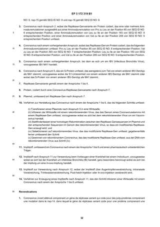EP 3 172 319 B1
32
5
10
15
20
25
30
35
40
45
50
55
NO: 6, nsp-15 gemäß SEQ ID NO: 8 und nsp-16 gemäß SEQ ID NO: 9.
3. Coronavirus nach Anspruch 2, wobei die Replikase-Genvariante ein Protein codiert, das eine oder mehrere Ami-
nosäuremutationen ausgewählt aus einer Aminosäuremutation von Pro zu Leu an der Position 85 von SEQ ID NO:
6 entsprechenden Position, einer Aminosäuremutation von Leu zu Ile an der Position 183 von SEQ ID NO: 8
entsprechenden Position und einer Aminosäuremutation von Val zu Ile an der Position 209 von SEQ ID NO: 9
entsprechenden Position umfasst.
4. Coronavirus nach einem vorhergehenden Anspruch, wobei das Replikase-Gen ein Protein codiert, dasdiefolgenden
Aminosäuremutationen umfasst: Pro zu Leu an der Position 85 von SEQ ID NO: 6 entsprechenden Position; Val
zu Leu an der Position 393 von SEQ ID NO: 7 entsprechenden Position; Leu zu Ile an der Position 183 von SEQ
ID NO: 8 entsprechenden Position; und Val zu Ile an der Position 209 von SEQ ID NO: 9 entsprechenden Position.
5. Coronavirus nach einem vorhergehenden Anspruch, bei dem es sich um ein IBV (Infectious Bronchitis Virus),
vorzugsweise IBV M41 handelt.
6. Coronavirus nach Anspruch 5, das ein S-Protein umfasst, das wenigstens zum Teil von einem anderen IBV-Serotyp
als M41 stammt, vorzugsweise wobei die S1-Untereinheit von einem anderen IBV-Serotyp als M41 stammt oder
wobei das S-Protein von einem anderen IBV-Serotyp als M41 stammt.
7. Replikase-Genvariante gemäß einem der Ansprüche 1 bis 4.
8. Protein, codiert durch eine Coronavirus-Replikase-Genvariante nach Anspruch 7.
9. Plasmid, umfassend ein Replikase-Gen nach Anspruch 7.
10. Verfahren zur Herstellung des Coronavirus nach einem der Ansprüche 1 bis 6, das die folgenden Schritte umfasst:
(i) Transfizieren eines Plasmids nach Anspruch 9 in eine Wirtszelle;
(ii) Infizieren der Wirtszelle mit einem rekombinierenden Virus, das das Genom eines Coronavirusstamms mit
einem Replikase-Gen umfasst, vorzugsweise wobei es sich bei dem rekombinierenden Virus um ein Vaccini-
avirus handelt;
(iii) Stattfindenlassen einer homologen Rekombination zwischen den Replikase-Gensequenzen im Plasmid und
den entsprechenden Sequenzen im Genom des rekombinierenden Virus, so dass ein modifiziertes Replikase-
Gen erzeugt wird; und
(iv) Selektionieren auf rekombinierendes Virus, das das modifizierte Replikase-Gen umfasst; gegebenenfalls
ferner umfassend den Schritt
(v) Gewinnen von rekombinantem Coronavirus, das das modifizierte Replikase-Gen umfasst, aus der DNA vom
rekombinierenden Virus aus Schritt (iv).
11. Impfstoff, umfassend ein Coronavirus nach einem der Ansprüche 1 bis 6 und einen pharmazeutisch unbedenklichen
Träger.
12. Impfstoff nach Anspruch 11 zur Verwendung beim Vorbeugen einer Krankheit bei einem Individuum, vorzugsweise
wobei es sich bei der Krankheit um infektiöse Bronchitis (IB) handelt, ganz besonders bevorzugt wobei es sich bei
der Impfung um eine In-ovo-Impfung handelt.
13. Impfstoff zur Verwendung nach Anspruch 12, wobei der Impfstoff über Augentropfenverabreichung, intranasale
Verabreichung, Trinkwasserverabreichung, Post-hatch-Injektion oder In-ovo-Injektion verabreicht wird.
14. Verfahren zur Erzeugung eines Impfstoffs nach Anspruch 11, das den Schritt Infizieren einer Wirtszelle mit einem
Coronavirus nach einem der Ansprüche 1 bis 6 umfasst.
Revendications
1. Coronavirus vivant atténué comprenant un gène de réplicase variant qui code pour des poly-protéines comprenant
une mutation dans le nsp-14, dans lequel le gène de réplicase variant code pour une protéine comprenant une
 