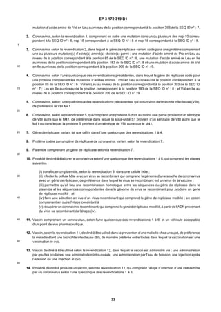 EP 3 172 319 B1
33
5
10
15
20
25
30
35
40
45
50
55
mutation d’acide aminé de Val en Leu au niveau de la position correspondant à la position 393 de la SEQ ID n° : 7.
2. Coronavirus, selon la revendication 1, comprenant en outre une mutation dans un ou plusieurs des nsp-10 corres-
pondant à la SEQ ID n° : 6, nsp-15 correspondant à la SEQ ID n° : 8 et nsp-16 correspondant à la SEQ ID n° : 9.
3. Coronavirus selon la revendication 2, dans lequel le gène de réplicase variant code pour une protéine comprenant
une ou plusieurs mutation(s) d’acide(s) aminé(s) choisie(s) parmi : une mutation d’acide aminé de Pro en Leu au
niveau de la position correspondant à la position 85 de la SEQ ID n° : 6, une mutation d’acide aminé de Leu en Ile
au niveau de la position correspondant à la position 183 de la SEQ ID n° : 8 et une mutation d’acide aminé de Val
en Ile au niveau de la position correspondant à la position 209 de la SEQ ID n° : 9.
4. Coronavirus selon l’une quelconque des revendications précédentes, dans lequel le gène de réplicase code pour
une protéine comprenant les mutations d’acides aminés : Pro en Leu au niveau de la position correspondant à la
position 85 de la SEQ ID n° : 6 ; Val en Leu au niveau de la position correspondant à la position 393 de la SEQ ID
n° : 7 ; Leu en Ile au niveau de la position correspondant à la position 183 de la SEQ ID n° : 8 ; et Val en Ile au
niveau de la position correspondant à la position 209 de la SEQ ID n° : 9.
5. Coronavirus, selon l’une quelconque des revendications précédentes, qui est un virus de bronchite infectieuse (VBI),
de préférence le VBI M41.
6. Coronavirus, selon la revendication 5, qui comprend une protéine S dont au moins une partie provient d’un sérotype
de VBI autre que le M41, de préférence dans lequel la sous-unité S1 provient d’un sérotype de VBI autre que le
M41 ou dans lequel la protéine S provient d’un sérotype de VBI autre que le M41.
7. Gène de réplicase variant tel que défini dans l’une quelconque des revendications 1 à 4.
8. Protéine codée par un gène de réplicase de coronavirus variant selon la revendication 7.
9. Plasmide comprenant un gène de réplicase selon la revendication 7.
10. Procédé destiné à élaborer le coronavirus selon l’une quelconque des revendications 1 à 6, qui comprend les étapes
suivantes :
(i) transfecter un plasmide, selon la revendication 9, dans une cellule hôte ;
(ii) infecter la cellule hôte avec un virus se recombinant qui comprend le génome d’une souche de coronavirus
avec un gène de réplicase, de préférence dans lequel le virus se recombinant est un virus de la vaccine ;
(iii) permettre qu’ait lieu une recombinaison homologue entre les séquences du gène de réplicase dans le
plasmide et les séquences correspondantes dans le génome du virus se recombinant pour produire un gène
de réplicase modifié ; et
(iv) faire une sélection en vue d’un virus recombinant qui comprend le gène de réplicase modifié ; en option
comprenant en outre l’étape consistant à
(v) récupérer uncoronavirusrecombinant, qui comprendlegène deréplicase modifié, à partir del’ADNprovenant
du virus se recombinant de l’étape (iv).
11. Vaccin comprenant un coronavirus, selon l’une quelconque des revendications 1 à 6, et un véhicule acceptable
d’un point de vue pharmaceutique.
12. Vaccin, selon la revendication 11, destiné à être utilisé dans la prévention d’une maladie chez un sujet, de préférence
la maladie étant une bronchite infectieuse (BI), de manière préférée entre toutes dans lequel la vaccination est une
vaccination in ovo.
13. Vaccin destiné à être utilisé selon la revendication 12, dans lequel le vaccin est administré via : une administration
par gouttes oculaires, une administration intra-nasale, une administration par l’eau de boisson, une injection après
l’éclosion ou une injection in ovo.
14. Procédé destiné à produire un vaccin, selon la revendication 11, qui comprend l’étape d’infection d’une cellule hôte
par un coronavirus selon l’une quelconque des revendications 1 à 6.
 