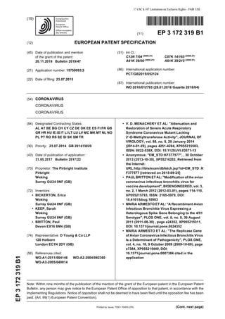 Note: Within nine months of the publication of the mention of the grant of the European patent in the European Patent
Bulletin, any person may give notice to the European Patent Office of opposition to that patent, in accordance with the
Implementing Regulations. Notice of opposition shall not be deemed to have been filed until the opposition fee has been
paid. (Art. 99(1) European Patent Convention).
Printed by Jouve, 75001 PARIS (FR)
(19)EP3172319B1
(Cont. next page)
*EP003172319B1*
(11) EP 3 172 319 B1
(12) EUROPEAN PATENT SPECIFICATION
(45) Date of publication and mention
of the grant of the patent:
20.11.2019 Bulletin 2019/47
(21) Application number: 15750093.5
(22) Date of filing: 23.07.2015
(51) Int Cl.:
C12N 7/04 (2006.01)
C07K 14/165 (2006.01)
A61K 39/00 (2006.01)
A61K 39/215 (2006.01)
(86) International application number:
PCT/GB2015/052124
(87) International publication number:
WO 2016/012793 (28.01.2016 Gazette 2016/04)
(54) CORONAVIRUS
CORONAVIRUS
CORONAVIRUS
(84) Designated Contracting States:
AL AT BE BG CH CY CZ DE DK EE ES FI FR GB
GR HR HU IE IS IT LI LT LU LV MC MK MT NL NO
PL PT RO RS SE SI SK SM TR
(30) Priority: 23.07.2014 GB 201413020
(43) Date of publication of application:
31.05.2017 Bulletin 2017/22
(73) Proprietor: The Pirbright Institute
Pirbright
Woking
Surrey GU24 0NF (GB)
(72) Inventors:
• BICKERTON, Erica
Woking
Surrey GU24 0NF (GB)
• KEEP, Sarah
Woking
Surrey GU24 0NF (GB)
• BRITTON, Paul
Devon EX16 8NN (GB)
(74) Representative: D Young & Co LLP
120 Holborn
London EC1N 2DY (GB)
(56) References cited:
WO-A1-2011/004146 WO-A2-2004/092360
WO-A2-2005/049814
• V. D. MENACHERY ET AL: "Attenuation and
Restoration of Severe Acute Respiratory
Syndrome Coronavirus Mutant Lacking
2’-O-Methyltransferase Activity", JOURNAL OF
VIROLOGY, vol. 88, no. 8, 29 January 2014
(2014-01-29), pages 4251-4264, XP055215583,
ISSN: 0022-538X, DOI: 10.1128/JVI.03571-13
• Anonymous: "EM_STD:KF377577", , 30 October
2013 (2013-10-30), XP55216202, Retrieved from
the Internet:
URL:http://ibis/exam/dbfetch.jsp?id=EM_STD :K
F377577 [retrieved on 2015-09-25]
• PAUL BRITTON ET AL: "Modification of the avian
coronavirus infectious bronchitis virus for
vaccine development", BIOENGINEERED, vol. 3,
no. 2, 1 March 2012 (2012-03-01), pages 114-119,
XP055215793, ISSN: 2165-5979, DOI:
10.4161/bbug.18983
• MARIA ARMESTO ET AL: "A Recombinant Avian
Infectious Bronchitis Virus Expressing a
Heterologous Spike Gene Belonging to the 4/91
Serotype", PLOS ONE, vol. 6, no. 8, 30 August
2011 (2011-08-30) , page e24352, XP055215311,
DOI: 10.1371/journal.pone.0024352
• MARIA ARMESTO ET AL: "The Replicase Gene
of Avian Coronavirus Infectious Bronchitis Virus
Is a Determinant of Pathogenicity", PLOS ONE,
vol. 4, no. 10, 9 October 2009 (2009-10-09), page
e7384, XP055215449, DOI:
10.1371/journal.pone.0007384 cited in the
application
 