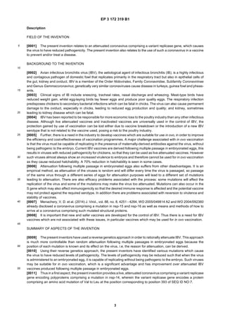 EP 3 172 319 B1
3
5
10
15
20
25
30
35
40
45
50
55
Description
FIELD OF THE INVENTION
[0001] The present invention relates to an attenuated coronavirus comprising a variant replicase gene, which causes
the virus to have reduced pathogenicity. The present invention also relates to the use of such a coronavirus in a vaccine
to prevent and/or treat a disease.
BACKGROUND TO THE INVENTION
[0002] Avian infectious bronchitis virus (IBV), the aetiological agent of infectious bronchitis (IB), is a highly infectious
and contagious pathogen of domestic fowl that replicates primarily in the respiratory tract but also in epithelial cells of
the gut, kidney and oviduct. IBV is a member of the Order Nidovirales, Family Coronaviridae, Subfamily Coronavirinae
and Genus Gammacoronavirus; genetically very similar coronaviruses cause disease in turkeys, guinea fowl and pheas-
ants.
[0003] Clinical signs of IB include sneezing, tracheal rales, nasal discharge and wheezing. Meat-type birds have
reduced weight gain, whilst egg-laying birds lay fewer eggs and produce poor quality eggs. The respiratory infection
predisposes chickens to secondary bacterial infections which can be fatal in chicks. The virus can also cause permanent
damage to the oviduct, especially in chicks, leading to reduced egg production and quality; and kidney, sometimes
leading to kidney disease which can be fatal.
[0004] IBV has been reported to be responsible for more economic loss to the poultry industry than any other infectious
disease. Although live attenuated vaccines and inactivated vaccines are universally used in the control of IBV, the
protection gained by use of vaccination can be lost either due to vaccine breakdown or the introduction of a new IBV
serotype that is not related to the vaccine used, posing a risk to the poultry industry.
[0005] Further, there is a need in the industry to develop vaccines which are suitable for use in ovo, in order to improve
the efficiency and cost-effectiveness of vaccination programmes. A major challenge associated with in ovo vaccination
is that the virus must be capable of replicating in the presence of maternally-derived antibodies against the virus, without
being pathogenic to the embryo. Current IBV vaccines are derived following multiple passage in embryonated eggs, this
results in viruses with reduced pathogenicity for chickens, so that they can be used as live attenuated vaccines. However
such viruses almost always show an increased virulence to embryos and therefore cannot be used for in ovo vaccination
as they cause reduced hatchability. A 70% reduction in hatchability is seen in some cases.
[0006] Attenuation following multiple passage in embryonated eggs also suffers from other disadvantages. It is an
empirical method, as attenuation of the viruses is random and will differ every time the virus is passaged, so passage
of the same virus through a different series of eggs for attenuation purposes will lead to a different set of mutations
leading to attenuation. There are also efficacy problems associated with the process: some mutations will affect the
replication of the virus and some of the mutations may make the virus too attenuated. Mutations can also occur in the
S gene which may also affect immunogenicity so that the desired immune response is affected and the potential vaccine
may not protect against the required serotype. In addition there are problems associated with reversion to virulence and
stability of vaccines.
[0007] Menachery, V. D. et al. (2014) J. Virol., vol. 88, no. 8, 4251 - 4264, WO 2005/049814 A2 and WO 2004/092360
already disclosed a coronavirus comprising a mutation in nsp-15 and nsp-16 as well as means and methods of how to
arrive at a coronavirus comprising such mutated structural proteins.
[0008] It is important that new and safer vaccines are developed for the control of IBV. Thus there is a need for IBV
vaccines which are not associated with these issues, in particular vaccines which may be used for in ovo vaccination.
SUMMARY OF ASPECTS OF THE INVENTION
[0009] The present inventors have used a reverse genetics approach in order to rationally attenuate IBV. This approach
is much more controllable than random attenuation following multiple passages in embryonated eggs because the
position of each mutation is known and its effect on the virus, i.e. the reason for attenuation, can be derived.
[0010] Using their reverse genetics approach, the present inventors have identified various mutations which cause
the virus to have reduced levels of pathogenicity. The levels of pathogenicity may be reduced such that when the virus
is administered to an embryonated egg, it is capable of replicating without being pathogenic to the embryo. Such viruses
may be suitable for in ovo vaccination, which is a significant advantage and has improvement over attenuated IBV
vaccines produced following multiple passage in embryonated eggs.
[0011] Thus in a first aspect, the present invention provides alive, attenuated coronaviruscomprising a variant replicase
gene encoding polyproteins comprising a mutation in nsp-14, wherein the variant replicase gene encodes a protein
comprising an amino acid mutation of Val to Leu at the position corresponding to position 393 of SEQ ID NO:7.
 
