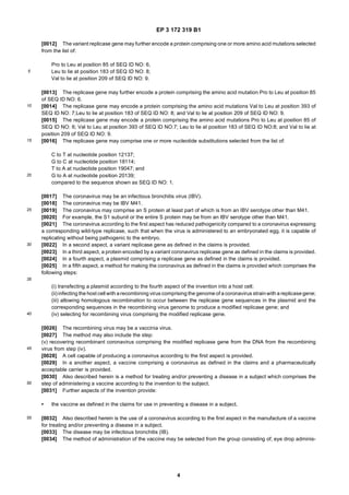 EP 3 172 319 B1
4
5
10
15
20
25
30
35
40
45
50
55
[0012] The variant replicase gene may further encode a protein comprising one or more amino acid mutations selected
from the list of:
Pro to Leu at position 85 of SEQ ID NO: 6,
Leu to lie at position 183 of SEQ ID NO: 8;
Val to lie at position 209 of SEQ ID NO: 9.
[0013] The replicase gene may further encode a protein comprising the amino acid mutation Pro to Leu at position 85
of SEQ ID NO: 6.
[0014] The replicase gene may encode a protein comprising the amino acid mutations Val to Leu at position 393 of
SEQ ID NO: 7;Leu to lie at position 183 of SEQ ID NO: 8; and Val to lie at position 209 of SEQ ID NO: 9.
[0015] The replicase gene may encode a protein comprising the amino acid mutations Pro to Leu at position 85 of
SEQ ID NO: 6; Val to Leu at position 393 of SEQ ID NO:7; Leu to lie at position 183 of SEQ ID NO:8; and Val to lie at
position 209 of SEQ ID NO: 9.
[0016] The replicase gene may comprise one or more nucleotide substitutions selected from the list of:
C to T at nucleotide position 12137;
G to C at nucleotide position 18114;
T to A at nucleotide position 19047; and
G to A at nucleotide position 20139;
compared to the sequence shown as SEQ ID NO: 1.
[0017] The coronavirus may be an infectious bronchitis virus (IBV).
[0018] The coronavirus may be IBV M41.
[0019] The coronavirus may comprise an S protein at least part of which is from an IBV serotype other than M41.
[0020] For example, the S1 subunit or the entire S protein may be from an IBV serotype other than M41.
[0021] The coronavirus according to the first aspect has reduced pathogenicity compared to a coronavirus expressing
a corresponding wild-type replicase, such that when the virus is administered to an embryonated egg, it is capable of
replicating without being pathogenic to the embryo.
[0022] In a second aspect, a variant replicase gene as defined in the claims is provided.
[0023] In a third aspect, a protein encoded by a variant coronavirus replicase gene as defined in the claims is provided.
[0024] In a fourth aspect, a plasmid comprising a replicase gene as defined in the claims is provided.
[0025] In a fifth aspect, a method for making the coronavirus as defined in the claims is provided which comprises the
following steps:
(i) transfecting a plasmid according to the fourth aspect of the invention into a host cell;
(ii) infecting the host cell with arecombining virus comprising the genome of a coronavirus strainwith a replicasegene;
(iii) allowing homologous recombination to occur between the replicase gene sequences in the plasmid and the
corresponding sequences in the recombining virus genome to produce a modified replicase gene; and
(iv) selecting for recombining virus comprising the modified replicase gene.
[0026] The recombining virus may be a vaccinia virus.
[0027] The method may also include the step:
(v) recovering recombinant coronavirus comprising the modified replicase gene from the DNA from the recombining
virus from step (iv).
[0028] A cell capable of producing a coronavirus according to the first aspect is provided.
[0029] In a another aspect, a vaccine comprising a coronavirus as defined in the claims and a pharmaceutically
acceptable carrier is provided.
[0030] Also described herein is a method for treating and/or preventing a disease in a subject which comprises the
step of administering a vaccine according to the invention to the subject.
[0031] Further aspects of the invention provide:
• the vaccine as defined in the claims for use in preventing a disease in a subject.
[0032] Also described herein is the use of a coronavirus according to the first aspect in the manufacture of a vaccine
for treating and/or preventing a disease in a subject.
[0033] The disease may be infectious bronchitis (IB).
[0034] The method of administration of the vaccine may be selected from the group consisting of; eye drop adminis-
 