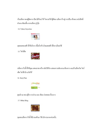 เว็บบล็อก ของผูจดการ เปิ ด มิติใหม่ ให้ โอกาสให้ ผูเ้ ขียน บล็อก ก้าวสู่ การเป็ น เจ้าของ หนังสื อที่
               ้ั
ตัวเอง เขียนขึ้น จากบล็อก สู่ บุค
                                ๊

14. Yahoo Geocities




สุ ดยอดของฟรี ที่ให้บริ การ พื้นที่ สร้างโฮมเพจฟรี ที่ใครๆก็เคยใช้

15. โชว์เด็ด




บล็อกวาไรตี้ ที่ให้คุณ แสดงภาพ หรื อ คลิปวิดีโอ แสดงความคิด ตาม ต้องการ และถ้าบล็อกใด โชว์
เด็ด โชว์ดี มีรางวัลให้

16. StoryThai




ศูนย์รวม ของ ผูรัก การอ่าน และ เขียน ถ่ายทอด เรื่ องราว
               ้

17. Mthai Blog




ชุมชนบล็อกวาไรตี้ ที่มี คนเข้ามา ใช้ บริ การมากแห่งหนึ่ง
 