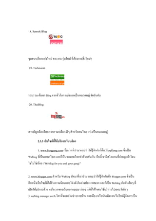 18. Sanook Blog




ชุมชนบล็อกแห่งใหม่ ของ คน รุ่ นใหม่ ที่ตองการสิ่ งใหม่ๆ
                                        ้

19. Technorati




รวบรวม ค้นหา Blog จากทัวโลก แบ่งแยกเป็ นหมวดหมู่ จัดอันดับ
                       ่

20. ThaiBlog




สารบัญบล็อกไทย รวบรวมบล็อก ดีๆ สําหรับคนไทย แบ่งเป็ นหมวดหมู่

        2.3.3 เว็บไซต์ ทให้ บริการเว็บบล็อก
                        ี่

        1. www.bloggang.com เว็บแรกที่นามาแนะนําให้รู้จกกันก็คือ BlogGang.com ซึ่งเป็ น
                                       ํ               ั
Weblog ที่เป็ นภาษาไทย และก็เป็ นของคนไทยทําด้วยเช่นกัน เว็บนี้เขามีสโลแกนที่อ่านดูแล้วโดน
ใจไม่ใช่นอย "Weblog for you and your gang"
         ้


2. www.blogger.com สําหรับ Weblog ถัดมาที่เรานํามาแนะนําให้รู้จกกันคือ blogger.com ซึ่งเป็ น
                                                               ั
อีกหนึ่งเว็บไซต์ที่ได้รับความนิยมและโด่งดังในต่างประ เทศมาก และก็เป็ น Weblog อันดับต้นๆ ที่
เปิ ดให้บริ การด้วย หน้าแรกของเว็บออกแบบมาง่ายๆ แต่ก็ได้ใจคนใช้บริ การไปเยอะทีเดียว
3. weblog.manager.co.th ใครที่ชอบอ่านข่าวการบ้าน การเมือง หรื อบันเทิงจากเว็บไซต์ผจดการเป็ น
                                                                                  ู้ ั
 