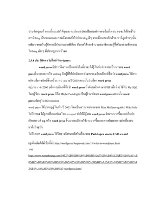 ประจําอยูละก็ ตอนนี้แนะนําให้คุณลงทะเบียนสมัครเป็ นสมาชิกของเว็บนี้เพราะคุณจะได้สิทธิ์ ใน
         ่
การมี blog เป็ นของตนเอง รวมถึงการเข้าไปอ่าน blog ดีๆ จากเพื่อนสมาชิกด้วย เทาที่ดูคร่ าวๆ นั้น
แฟนๆ ของเว็บผูจดการมีจานวนมากทีเดียว สังเกตได้จากจํานวนสมาชิกและผูท่ีเข้ามาอ่านข้อความ
              ้ั      ํ                                           ้
ใน blog ต่างๆ ที่ปรากฏบนหน้าจอ

2.3.4 ประวัติของเว็บไซต์ Wordpress
                                                            ั
         word press มีประวัติความเป็ นมายังไงเดี๋ยวจะได้รู้กนน่ะค่ะความเป็ นมาของ word
                                            ํ
pres เริ่ มจาก B2 หรื อ cafelog คือผูที่ให้กาเนิ ดการทํางานของเว็บบล๊อกที่ชื่อว่า word press ได้การ
                                     ้
ผลิตบล็อกชนิดนี้ข้ ึนครั้งแรกประมาณปี 2003 ตอนนั้นมีบล็อก word press
   ่                                                                                ั
อยูประมาณ 2000 บล็อก บล็อกที่ชื่อว่า word press นี้ เขียนด้วยภาษา PHP เพื่อที่จะใช้กบ My SQL
โดยผูเ้ ขียน word press ก็คือ Michel Valdrighi เป็ นผูร่วมพัฒนา word press ตอนนั้น word
                                                      ้
            ่
press ยังอยูใน B2evolution
word press ได้ปรากฏสู่ โลกในปี 2003 โดยเป็ นความพยายามของ Matt Mullenweg และ Mike little
ในปี 2004 ได้ถูกเปลี่ยนแปลงโดย six apart ทําให้มีผงาน word press จํานวนมากขึ้น และเริ่ มก่อ
                                                  ู้
เกิดแบรนด์ wp หรื อ word press ขึ้นมาและมีการใช้งานมากขึ้นและการพัฒนาอย่างต่อเนื่องจน
มาถึงปัจจุบน
           ั
ในปี 2007 word press ได้รับรางวัลชนะเลิศในเรื่ องของ Packt open source CMS award

(ดูเพิ่มเติมได้ท่ีเว็บนี้ค่ะ http://wordpress.9supawat.com/10/what-is-wordpress.html
และ
http://www.nampheung.com/1032/%E0%B8%84%E0%B8%A7%E0%B8%B2%E0%B8%A1%E
0%B9%80%E0%B8%9B%E0%B9%87%E0%B8%99%E0%B8%A1%E0%B8%B2%E0%B8%8
2%E0%B8%AD%E0%B8%87-wordpress.html
 