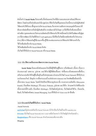 ดังนั้นคําว่า Social Media จึงหมายถึง สื่ อสังคมออนไลน์ที่มีการตอบสนองทางสังคมได้หลาย
ทิศทาง โดยผ่านเครื อข่ายอินเตอร์ เน็ต พูดง่ายๆ ก็คือเว็บไซต์ท่ีบุคคลบนโลกนี้สามารถมีปฏิสมพันธ์ ั
โต้ตอบกันได้นนเอง พื้นฐานการเกิด Social Media ก็มาจากความต้องการของมนุษย์หรื อคนเราที่
                 ั่
                                           ั
ต้องการติดต่อสื่ อสารหรื อมีปฏิสัมพันธ์กน จากเดิมเรามีเว็บในยุค 1.0 ซึ่ งก็คือเว็บที่แสดงเนื้ อหา
อย่างเดียว บุคคลแต่ละคนไม่สามารถติดต่อหรื อโต้ตอบกันได้ แต่เมื่อเทคโนโลยีเว็บพัฒนาเข้าสู่ ยค      ุ
2.0 ก็มีการพัฒนาเว็บไซต์ที่เรี ยกว่า web application ซึ่ งก็คือเว็บไซต์มีแอพลิเคชันหรื อโปรแกรม
ต่างๆ ที่มีการโต้ตอบกับผูใช้งานมากขึ้น ผูใช้งานแต่ละคนสามารถโต้ตอบกันได้ผานหน้าเว็บ
                            ้                ้                                     ่
วีดีโอเพิ่มเติมเกี่ยวกับ Social Media
วิดีโอเพิ่มเติมเกี่ยวกับ Social Media อีกอัน
เว็บไซต์ ที่ให้บริ การ Social Network หรื อ Social Media



2.2.2 ประวัติความเป็ นมาและพัฒนาการของ Social Media

        Social Media จึงหมายถึงสังคมออนไลน์ที่มีผใช้เป็ นผูสื่อสาร หรื อเขียนเล่า เนื้ อหา เรื่ องราว
                                                     ู้       ้
ประสบการณ์ บทความ รู ปภาพ และวิดีโอ ที่ผใช้เขียนขึ้นเอง ทําขึ้นเอง หรื อพบเจอจากสื่ ออื่นๆ
                                                 ู้
                       ั ้          ่
แล้วนํามาแบ่งปั นให้กบผูอื่นที่อยูในเครื อข่ายของตน ผ่านทางเว็บไซต์ Social Network ที่ให้บริ การ
บนโลกออนไลน์ ปั จจุบน การสื่ อสารแบบนี้ จะทําผ่านทาง Internet และโทรศัพท์มือถือเท่านั้น
                          ั
เนื้อหาของ Social Media โดยทัวไปเปรี ยบได้หลายรู ปแบบ ทั้ง กระดานความคิดเห็น (Discussion
                                  ่
boards), เว็บบล็อค (Weblogs), วิกิ (wikis), Podcasts, รู ปภาพ และวิดีโอ ส่ วนเทคโนโลยีที่รองรับ
เนื้อหาเหล่านี้ก็รวมถึง เว็บบล็อค (Weblogs), เว็บไซต์แชร์รูปภาพ, เว็บไซต์แชร์วดีโอ, เว็บบอร์ด,
                                                                                    ิ
อีเมล์, เว็บไซต์แชร์เพลง, Instant Messaging, Tool ที่ให้บริ การ Voice over IP เป็ นต้น



2.2.3 ประเภทเว็บไซต์ ทให้ บริการ Social Media
                      ี่
Social Network
myFri3nd มีรูปแบบคล้ายเว็บ Social Network ทัวไป เป็ นเว็บไซต์ในเครื อ sanook.com
                                             ่
D-Looks เว็บไซต์ Social Network แนว ๆ hi5 แต่มีสโลแกนว่า เว็บไซต์ดูดี สําหรับคนดี ๆ
BangkokSpace เป็ น Social Network สําหรับคนชอบเที่ยวกลางคืน
Blogging
 