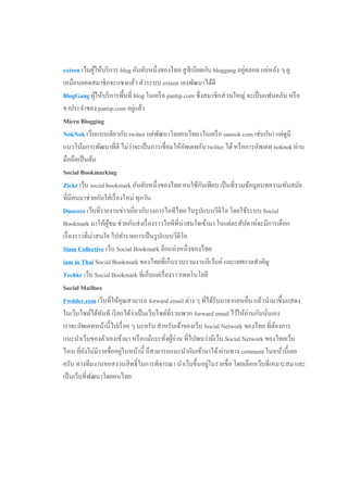 ่
exteen เว็บผูให้บริ การ blog อันดับหนึ่งของไทย สู สีเบียดกับ bloggang อยูตลอด แต่หลัง ๆ ดู
                ้
เหมือนยอดสมาชิกจะแซงแล้ว ตัวระบบ exteen เองพัฒนาได้ดี
BlogGang ผูให้บริ การพื้นที่ blog ในเครื อ pantip.com ซึ่ งสมาชิกส่ วนใหญ่ จะเป็ นแฟนคลับ หรื อ
                  ้
ขาประจําของ pantip.com อยูแล้ว   ่
Micro Blogging
NokNok เว็บแบบเดียวกับ twitter แต่พฒนาโดยคนไทย (ในเครื อ sanook.com เช่นกัน) แต่ดูมี
                                        ั
                             ่
แนวโน้มการพัฒนาที่ดี ไม่วาจะเป็ นการเชื่อมให้อพเดทกับ twitter ได้ หรื อการอัพเดท noknok ผ่าน
                                                  ั
มือถือเป็ นต้น
Social Bookmarking
                                                          ั
Zickr เว็บ social bookmark อันดับหนึ่งของไทย คนใช้กนเพียบ เป็ นที่รวมข้อมูลบทความทันสมัย
ที่มีคนมาช่วยกันใส่ เรื่ องใหม่ ทุกวัน
Duocore เว็บที่รายงานข่าวเกี่ยวกับวงการไอทีไทย ในรู ปแบบวีดีโอ โดยใช้ระบบ Social
Bookmark มาให้ผชม ช่วยกันส่ งเรื่ องราวไอทีที่น่าสนใจเข้ามา ในแต่ละสัปดาห์จะมีการเลือก
                      ู้
เรื่ องราวที่น่าสนใจ ไปทํารายการเป็ นรู ปแบบวีดีโอ
Siam Collective เว็บ Social Bookmark อีกแห่งหนึ่งของไทย
iam in Thai Social Bookmark ของไทยที่เก็บรวบรวมงานอีเว้นต์ และเทศกาลสําคัญ
Techkr เว็บ Social Bookmark ที่เก็บแต่เรื่ องราวเทคโนโลยี
Social Mailbox
Fwdder.com เว็บที่ให้คุณสามารถ forward email ต่าง ๆ ที่ได้รับมาจากคนอื่น แล้วนํามาขึ้นแสดง
ในเว็บไซต์ได้ทนที เรี ยกได้วาเป็ นเว็บไซต์ที่รวมพวก forward email ไว้ให้อ่านกันนันเอง
                    ั          ่                                                   ่
เราจะอัพเดทหน้านี้ไปเรื่ อย ๆ นะครับ สําหรับเจ้าของเว็บ Social Network ของไทย ที่ตองการ
                                                                                     ้
แนะนําเว็บของตัวเองเข้ามา หรื อแม้กระทังผูอ่าน ที่ไปพบว่ามีเว็บ Social Network ของไทยเว็บ
                                           ่ ้
                           ่
ไหน ที่ยงไม่มีรายชื่ออยูในหน้านี้ ก็สามารถแนะนํากันเข้ามาได้ ผ่านทาง comment ในหน้านี้เลย
          ั
ครับ ทางทีมงานขอสงวนสิ ทธิ์ ในการพิจารณา นําเว็บขึ้นอยูในรายชื่อ โดยเลือกเว็บที่เหมาะสม และ
                                                            ่
เป็ นเว็บที่พฒนาโดยคนไทย
              ั
 