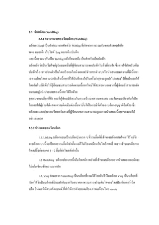 2.3 เว็บบล็อก (WebBlog)
        2.3.1 ความหมายของเว็บบล็อก (WebBlog)
                                   ่
บล็อก (Blog) เป็ นคําย่อมาจากศัพท์วา Weblog ที่เกิดจากการรวมกันของคําสองคําคือ
Web หมายถึง เว็บไซต์ Log หมายถึง บันทึก
และเมื่อรวมมากันเป็ น Weblog แล้วก็หมายถึง เว็บสําหรับเก็บบันทึก
บล็อกถือว่าเป็ นเว็บไซต์รูปแบบหนึ่งที่ผเู ้ ขียนสามารถจดบันทึกในสิ่ งที่สนใจ ซึ่ งอาจใช้สาหรับเก็บ
                                                                                         ํ
บันทึกเรื่ องราวส่ วนตัวเป็ นไดอารี ออนไลน์ เผยแพร่ ข่าวสารต่างๆ หรื อนําเสนอบทความที่มีเนื้อหา
เฉพาะด้านโดยตามปกติแล้วเนื้อหาที่ได้บนทึกลงไปในครั้งล่าสุ ดจะถูกนําไปแสดงไว้ที่หน้าแรกให้
                                     ั
โดยอัตโนมัติเพื่อให้ผเู้ ยียมชมสามารถติดตามเนื้อหาใหม่ได้สะดวก นอกจากนี้ผเู ้ ขียนยังสามารถจัด
                           ่
หมวดหมู่แบ่งประเภทของเนื้ อหาได้อีกด้วย
จุดเด่นของบล็อกก็คือ การที่ผเู ้ ขียนมีอิสระในการสร้างบทความของตน และในขณะเดียวกันก็เปิ ด
โอกาสให้ผอ่านได้แสดงความคิดเห็นต่อเนื้ อหานั้นได้ในกรณี ท่ีเจ้าของบล็อกอนุญาติอีกด้วย ซึ่ง
         ู้
บล็อกจะแตกต่างจากเว็บบอร์ ดตรงที่ผเู ้ ขียนบทความสามารถดูแลการนําเสนอเนื้อหาของตนได้
อย่างสะดวก

2.3.2 ประเภทของเว็บบล็อก

        1.1. Linklog บล็อกแบบเป็ นบล็อกรุ่ นแรก ๆ ที่รวมลิ๊งก์ที่เจ้าของบล็อกสนใจเอาไว้ แม้วา
                                                                                            ่
จะบล็อกแบบนี้จะเป็ นการรวมลิ๊งก์เท่านั้น แต่ก็ไม่เรี ยงเหมือนว็บไดเร็ กทอรี่ เพราะเจ้าของบล็อกจะ
โพสต์ลิ๊งก์ของเขา 1 – 2 ลิ๊งก์ต่อโพสต์เท่านั้น

        1.2 Photoblog บล็อกประเภทนี้เน้นโพสต์ภาพถ่ายที่เจ้าของบล็อกอยากนําเสนอ และมักจะ
ไม่เน้นเขียนข้อความมากนัก

        1.3. Vlog ย่อมาจาก Videoblog เป็ นบล็อกที่รวมวิดีโอคลิปไว้ในบล็อก Vlog เป็ นบล็อกที่
          ่
เรี ยกได้วาเป็ นบล็อกที่นิยมทํากันมากในอนาคต เพราะการเจริ ญเติบโตของไฮสปี ด อินเตอร์ เน็ต
หรื อ อินเตอร์ เน็ตบอร์ ดแบนด์ ที่ทาให้การถ่ายทอดเสี ยง ภาพเคลื่อนไหว movie
                                   ํ
 