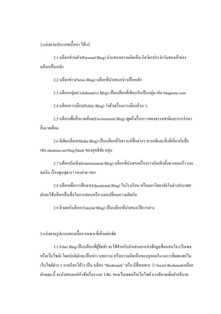 2.แบ่งตามประเภทเนื้ อหา ได้แก่

        2.1 บล็อกส่ วนตัว(Personal Blog) นําแสนอความคิดเห็น กิจวัตรประจําวันของเจ้าของ
บล็อกเป็ นหลัก

        2.2 บล็อกข่าว(News Blog) บล็อกที่นาเสนอข่าวเป็ นหลัก
                                          ํ

        2.3 บล็อกกลุ่ม(Collaborative Blog) เป็ นบล็อกที่เขียนกันเป็ นกลุ่ม เช่น blognone.com

        2.4 บล็อกการเมือง(Politic Blog) ว่าด้วยเรื่ องการเมืองล้วน ๆ

        2.5 บล็อกเพื่อสิ่ งแวดล้อม(Environment Blog) พูดถึงเรื่ องราวของธรรมชาติและการรักษา
สิ่ งแวดล้อม

        2.6 มีเดียบล็อก(Media Blog) เป็ นบล็อกที่วเิ คราะห์สื่อต่างๆ สารคดีและสิ่ งที่เกี่ยวกับสื่ อ
                                        ั ่
เช่น oknation.net/blog/black ของสุ ทธิ ชย หยุน

        2.7 บล็อกบันเทิง(Entertainment Blog) บล็อกที่นาเสนอเรื่ องราวบันเทิงทั้งทางจอแก้ว และ
                                                      ํ
จอเงิน เรื่ องซุ บซุ ดารา กองถ่าย ฯลฯ

        2.8 บล็อกเพื่อการศึกษา(Educational Blog) ในโรงเรี ยน หรื อมหาวิทยาลัยในต่างประเทศ
มักจะใช้บล็อกเป็ นสื่ อในการสอนหรื อ แลกเปลี่ยนความคิดกัน

        2.9 ติวเตอร์บล็อก(Tutorial Blog) เป็ นบล็อกที่นาเสนอวิธีการต่าง
                                                       ํ



3.แบ่งตามรู ปแบบของเนื้อหาเฉพาะที่เห็นเด่นชัด

        3.1 Filter Blog เป็ นบล็อกที่ผจดทํา จะใช้สาหรับนําเสนอแหล่งข้อมูลที่ตนสนใจ (เว็บเพจ
                                      ู้ ั        ํ
หรื อเว็บไซต์) โดยปกติมกจะเป็ นข่าว บทความ หรื อความคิดเห็นของบุคคลในวงการที่เผยแพร่ ใน
                       ั
เว็บไซต์ต่าง ๆ อาจเรี ยกได้วา เป็ น บล็อก “Bookmark” หรื อ มีชื่อเฉพาะ ว่า Social Bookmarkบล็อก
                            ่
ลักษณะนี้ จะนําเสนอแค่หวข้อเรื่ อง และ URL ของเว็บเพจหรื อเว็บไซต์ บางทีอาจเพิ่มคําอธิ บาย
                       ั
 