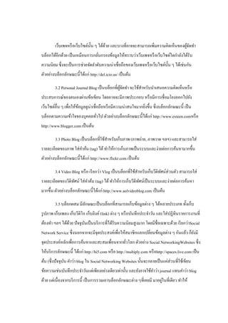 เว็บเพจหรื อเว็บไซต์น้ น ๆ ได้ดวย และบางที่อาจจะสามารถเพิ่มความคิดเห็นของผูจดทํา
                               ั       ้                                           ้ั
บล็อกได้อีกด้วย เป็ นเหมือนการกลันกรองข้อมูลให้ทราบว่าเว็บเพจหรื อเว็บไซต์ใดกําลังได้รับ
                                 ่
ความนิยม ซึ่ งจะเป็ นการช่วยจัดลําดับความน่าเชื่อถือของเว็บเพจหรื อเว็บไซต์น้ น ๆ ได้เช่นกัน
                                                                              ั
ตัวอย่างบล็อกลักษณะนี้ได้แก่ http://del.icio.us/ เป็ นต้น

        3.2 Personal Journal Blog เป็ นบล็อกที่ผจดทํา จะใช้สาหรับนําเสนอความคิดเห็นหรื อ
                                                ู้ ั        ํ
ประสบการณ์ของตนเองผ่านข้อเขียน โดยอาจจะมีภาพประกอบ หรื อมีการเชื่ อมโยงออกไปยัง
เว็บไซต์อื่น ๆ เพื่อให้ขอมูลดูน่าเชื่อถือหรื อมีความน่าสนใจมากยิงขึ้น ซึ่ งบล็อกลักษณะนี้ เป็ น
                        ้                                       ่
บล็อกตามความเข้าใจของบุคคลทัวไป ตัวอย่างบล็อกลักษณะนี้ได้แก่ http://www.exteen.comหรื อ
                            ่
http://www.blogger.com เป็ นต้น

        3.3 Photo Blog เป็ นบล็อกที่ใช้สาหรับเก็บภาพ (ภาพถ่าย, ภาพวาด ฯลฯ) และสามารถใส่
                                        ํ
รายละเอียดของภาพ ใส่ คาค้น (tag) ได้ ทําให้การเก็บภาพเป็ นระบบและง่ายต่อการค้นหามากขึ้น
                      ํ
ตัวอย่างบล็อกลักษณะนี้ได้แก่ http://www.flickr.com เป็ นต้น

        3.4 Video Blog หรื อ เรี ยกว่า Vlog เป็ นบล็อกที่ใช้สาหรับเก็บวีดิทศน์ส่วนตัว สามารถใส่
                                                             ํ             ั
รายละเอียดของวีดิทศน์ ใส่ คาค้น (tag) ได้ ทําให้การเก็บวีดิทศน์เป็ นระบบและง่ายต่อการค้นหา
                  ั        ํ                                ั
มากขึ้น ตัวอย่างบล็อกลักษณะนี้ได้แก่ http://www.aolvideoblog.com เป็ นต้น

        3.5 บล็อกผสม มีลกษณะเป็ นบล็อกที่สามารถเก็บข้อมูลต่าง ๆ ได้หลายประเภท ทั้งเก็บ
                        ั
รู ปภาพ เก็บเพลง เก็บวีดิโอ เก็บลิงค์ (link) ต่าง ๆ หรื อบันทึกประจําวัน และใส่ ปฏิทินรายการงานที่
ต้องทํา ฯลฯ ได้ดวย ปั จจุบนเป็ นบริ การที่ได้รับความนิยมสู งมาก โดยมีชื่อเฉพาะด้วย เรี ยกว่าSocial
                ้         ั
Network Service ซึ่ งนอกจากจะมีจุดประสงค์เพื่อให้สมาชิกแลกเปลี่ยนข้อมูลต่าง ๆ กันแล้ว ก็ยงมี
                                                                                         ั
จุดประสงค์หลักเพื่อการค้นหาและสะสมเพื่อนจากทัวโลก ตัวอย่าง Social NetworkingWebsites ซึ่ง
                                             ่
ให้บริ การลักษณะนี้ ได้แก่ http://hi5.com หรื อ http://multiply.com หรื อhttp://spaces.live.com เป็ น
ต้น (ซึ่ งปั จจุบน คําว่า blog ใน Social Networking Websites นั้นจะกลายเป็ นแค่ส่วนที่ใช้เขียน
                 ั
ข้อความเช่นบันทึกประจําวันแต่เพียงอย่างเดียวเท่านั้น และยังอาจใช้คาว่า journal แทนคําว่า blog
                                                                  ํ
                                                                         ่
ด้วย แต่เนื่องจากบริ การนี้ เป็ นการรวมเอาบล็อกลักษณะต่าง ๆที่เคยมี มาอยูในที่เดียว ทําให้
 