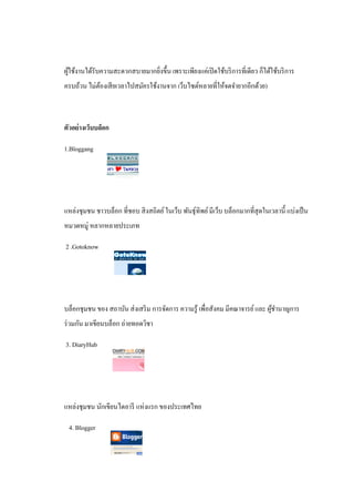ผูใช้งานได้รับความสะดวกสบายมากยิงขึ้น เพราะเพียงแค่เปิ ดใช้บริ การที่เดียว ก็ได้ใช้บริ การ
  ้                             ่
ครบถ้วน ไม่ตองเสี ยเวลาไปสมัครใช้งานจาก เว็บไซต์หลายที่ให้จดจํายากอีกด้วย)
            ้



ตัวอย่างเว็บบล็อก

1.Bloggang




แหล่งชุมชน ชาวบล็อก ที่ชอบ สิ งสถิตย์ ในเว็บ พันธุ์ทิพย์ มีเว็บ บล็อกมากที่สุดในเวลานี้ แบ่งเป็ น
หมวดหมู่ หลากหลายประเภท

2 .Gotoknow




บล็อกชุมชน ของ สถาบัน ส่ งเสริ ม การจัดการ ความรู ้ เพื่อสังคม มีคณาจารย์ และ ผูชานาญการ
                                                                                ้ํ
ร่ วมกัน มาเขียนบล็อก ถ่ายทอดวิชา

3. DiaryHub




แหล่งชุมชน นักเขียนไดอารี แห่งแรก ของประเทศไทย

 4. Blogger
 