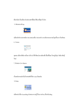 ต้นกําเนิ ด เว็บบล็อก ต่างประเทศ ที่มีคนใช้มากที่สุด ในโลก

5. OKnation BLog




บล็อกนักข่าวอาสาสมัคร ของ เดอะเนชัน รายงานข่าว เกาะติด สถานการณ์ ทุกเรื่ องราวในสังคม
                                  ่

6. Exteen




ชุมชน บล็อกวัยทีน หน้าตา น่ารัก น่าใช้ เขียนง่าย สมัครฟรี เป็ นที่นิยม ในหมู่วยรุ่ น วัยมัน พันธุ์
                                                                              ั
ใหม่

7. Window Live Spaces




เว็บสเปซ ของค่ายไมโครซอฟท์ ที่ชาว msn นิยมเล่น

8. Keng




บล็อกเก่ง เป็ น Event Blog นําเสนอ ความรู ้ เรื่ องราวต่างๆ เกี่ยวกับ Blog
 