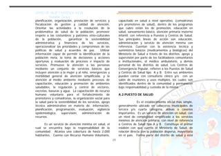 CENTRO DE SALUD Y ASISTENCIA SOCIAL
Usumatlán, Zacapa
15
planificación, organización, prestación de servicios y
fiscalización de gestión y calidad de atención.
Orientar las actividades a la resolución de la
problemática de salud de la población, promover
respeto a las costumbres y patrones etno-culturales
de la población, garantizar la sostenibilidad
administrativa y financiera de los servicios,
operacionalizar las prioridades y compromisos de las
políticas de salud y acuerdos de paz. Utilizar
información capaz de permitir la identificación de la
población meta, la toma de decisiones y acciones
oportunas y evaluación de procesos e impacto de
servicios. Promueve la atención a las personas
mediante un conjunto de servicios básicos que
incluyen atención a la mujer y al niño, emergencias y
morbilidad general de atención simplificada, y la
atención al medio ambiente mediante procesos de
capacitación, educación y promoción de ambientes
saludables, la regulación y control de vectores,
excretas, basuras y agua. La capacitación de recurso
humano voluntario para el fortalecimiento de
promotores y comadronas, la organización social para
la salud para la sostenibilidad de los servicios, apoyo
técnico administrativo en materia de: información,
planificación, programación, evaluación, vigilancia
epidemiológica, supervisión, administración de
recursos.
Es un servicio de atención mínima en salud, el
cual se encuentra bajo la responsabilidad de la
comunidad. Alcanza una cobertura de hasta 2,000
habitantes. Cuenta con Recurso Humano Voluntario,
capacitado en salud a nivel operativo, (comadronas
y/o promotores de salud), dentro de los programas
que cubre están los de promoción, educación en
salud, saneamiento básico, atención primaria materno
infantil, con referencia a Puestos y Centros de Salud.
Sus principales líneas de acción son educación,
administración y servicio de atención mínima con
referencia. Cuentan con la asistencia técnica y
suministros básicos (medicamentos y biológicos) del
Ministerio de Salud a través de los distritos, apoyo y
supervisión por parte de los facilitadores comunitarios
o institucionales, el médico ambulatorio, y demás
personal de los distritos de salud. Los Centros de
Convergencia Popular, refieren a los Puestos de Salud
y Centros de Salud tipo A y B. Entre sus ambientes
pueden contar con consultorio clínico y/o con un
salón de reuniones y usos múltiples, los cuales son
identificados dentro de la comunidad y permanecen
bajo responsabilidad y custodia de la misma.
A.2 PUESTO DE SALUD
Es el establecimiento oficial más simple,
generalmente ubicado en cabeceras municipales de
tercera y/o cuarta categoría, aldeas o caseríos
importantes. Es un servicio de atención en salud, con
un nivel de complejidad simplificado a los servicios
mínimos de atención primaria, con nivel de referencia
a Centros de Salud tipo A y B. Constituye el primer
eslabón con que cuenta el Ministerio de Salud, de
relación directa con la población dispersa, mayoritaria
en el país. Forma parte del distrito de salud y está
 