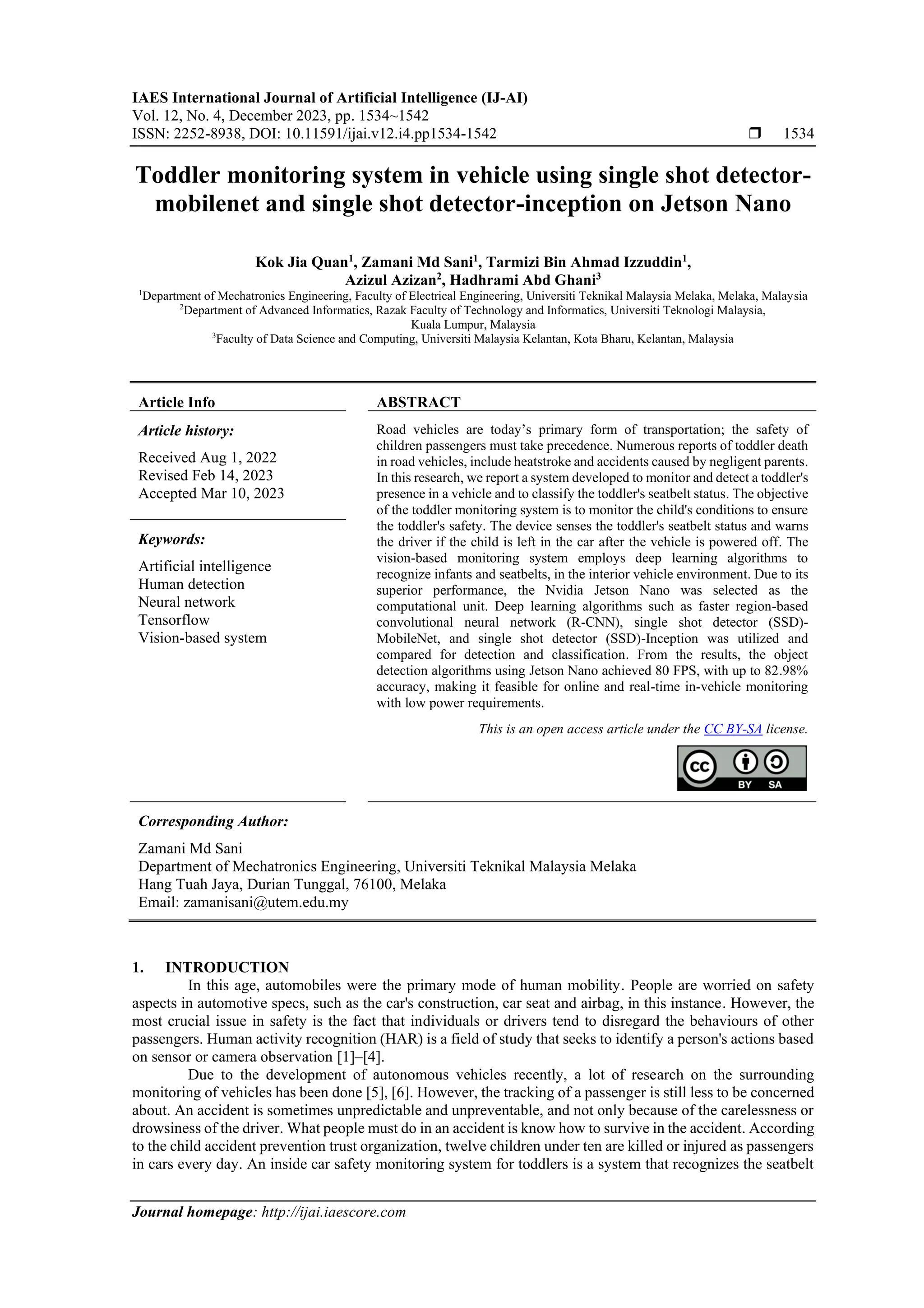 IAES International Journal of Artificial Intelligence (IJ-AI)
Vol. 12, No. 4, December 2023, pp. 1534~1542
ISSN: 2252-8938, DOI: 10.11591/ijai.v12.i4.pp1534-1542  1534
Journal homepage: http://ijai.iaescore.com
Toddler monitoring system in vehicle using single shot detector-
mobilenet and single shot detector-inception on Jetson Nano
Kok Jia Quan1
, Zamani Md Sani1
, Tarmizi Bin Ahmad Izzuddin1
,
Azizul Azizan2
, Hadhrami Abd Ghani3
1
Department of Mechatronics Engineering, Faculty of Electrical Engineering, Universiti Teknikal Malaysia Melaka, Melaka, Malaysia
2
Department of Advanced Informatics, Razak Faculty of Technology and Informatics, Universiti Teknologi Malaysia,
Kuala Lumpur, Malaysia
3
Faculty of Data Science and Computing, Universiti Malaysia Kelantan, Kota Bharu, Kelantan, Malaysia
Article Info ABSTRACT
Article history:
Received Aug 1, 2022
Revised Feb 14, 2023
Accepted Mar 10, 2023
Road vehicles are today’s primary form of transportation; the safety of
children passengers must take precedence. Numerous reports of toddler death
in road vehicles, include heatstroke and accidents caused by negligent parents.
In this research, we report a system developed to monitor and detect a toddler's
presence in a vehicle and to classify the toddler's seatbelt status. The objective
of the toddler monitoring system is to monitor the child's conditions to ensure
the toddler's safety. The device senses the toddler's seatbelt status and warns
the driver if the child is left in the car after the vehicle is powered off. The
vision-based monitoring system employs deep learning algorithms to
recognize infants and seatbelts, in the interior vehicle environment. Due to its
superior performance, the Nvidia Jetson Nano was selected as the
computational unit. Deep learning algorithms such as faster region-based
convolutional neural network (R-CNN), single shot detector (SSD)-
MobileNet, and single shot detector (SSD)-Inception was utilized and
compared for detection and classification. From the results, the object
detection algorithms using Jetson Nano achieved 80 FPS, with up to 82.98%
accuracy, making it feasible for online and real-time in-vehicle monitoring
with low power requirements.
Keywords:
Artificial intelligence
Human detection
Neural network
Tensorflow
Vision-based system
This is an open access article under the CC BY-SA license.
Corresponding Author:
Zamani Md Sani
Department of Mechatronics Engineering, Universiti Teknikal Malaysia Melaka
Hang Tuah Jaya, Durian Tunggal, 76100, Melaka
Email: zamanisani@utem.edu.my
1. INTRODUCTION
In this age, automobiles were the primary mode of human mobility. People are worried on safety
aspects in automotive specs, such as the car's construction, car seat and airbag, in this instance. However, the
most crucial issue in safety is the fact that individuals or drivers tend to disregard the behaviours of other
passengers. Human activity recognition (HAR) is a field of study that seeks to identify a person's actions based
on sensor or camera observation [1]–[4].
Due to the development of autonomous vehicles recently, a lot of research on the surrounding
monitoring of vehicles has been done [5], [6]. However, the tracking of a passenger is still less to be concerned
about. An accident is sometimes unpredictable and unpreventable, and not only because of the carelessness or
drowsiness of the driver. What people must do in an accident is know how to survive in the accident. According
to the child accident prevention trust organization, twelve children under ten are killed or injured as passengers
in cars every day. An inside car safety monitoring system for toddlers is a system that recognizes the seatbelt
 