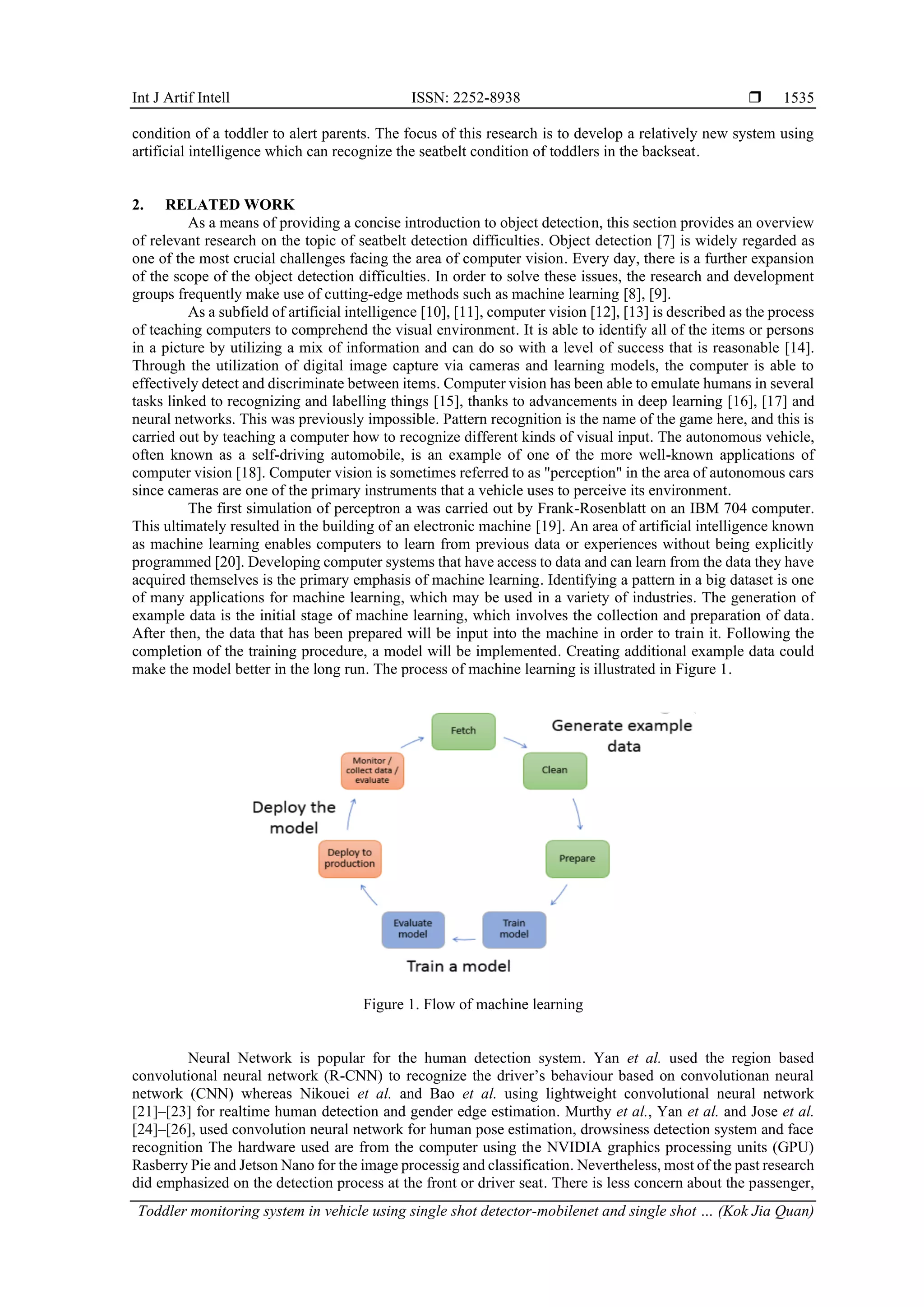 Int J Artif Intell ISSN: 2252-8938 
Toddler monitoring system in vehicle using single shot detector-mobilenet and single shot … (Kok Jia Quan)
1535
condition of a toddler to alert parents. The focus of this research is to develop a relatively new system using
artificial intelligence which can recognize the seatbelt condition of toddlers in the backseat.
2. RELATED WORK
As a means of providing a concise introduction to object detection, this section provides an overview
of relevant research on the topic of seatbelt detection difficulties. Object detection [7] is widely regarded as
one of the most crucial challenges facing the area of computer vision. Every day, there is a further expansion
of the scope of the object detection difficulties. In order to solve these issues, the research and development
groups frequently make use of cutting-edge methods such as machine learning [8], [9].
As a subfield of artificial intelligence [10], [11], computer vision [12], [13] is described as the process
of teaching computers to comprehend the visual environment. It is able to identify all of the items or persons
in a picture by utilizing a mix of information and can do so with a level of success that is reasonable [14].
Through the utilization of digital image capture via cameras and learning models, the computer is able to
effectively detect and discriminate between items. Computer vision has been able to emulate humans in several
tasks linked to recognizing and labelling things [15], thanks to advancements in deep learning [16], [17] and
neural networks. This was previously impossible. Pattern recognition is the name of the game here, and this is
carried out by teaching a computer how to recognize different kinds of visual input. The autonomous vehicle,
often known as a self-driving automobile, is an example of one of the more well-known applications of
computer vision [18]. Computer vision is sometimes referred to as "perception" in the area of autonomous cars
since cameras are one of the primary instruments that a vehicle uses to perceive its environment.
The first simulation of perceptron a was carried out by Frank-Rosenblatt on an IBM 704 computer.
This ultimately resulted in the building of an electronic machine [19]. An area of artificial intelligence known
as machine learning enables computers to learn from previous data or experiences without being explicitly
programmed [20]. Developing computer systems that have access to data and can learn from the data they have
acquired themselves is the primary emphasis of machine learning. Identifying a pattern in a big dataset is one
of many applications for machine learning, which may be used in a variety of industries. The generation of
example data is the initial stage of machine learning, which involves the collection and preparation of data.
After then, the data that has been prepared will be input into the machine in order to train it. Following the
completion of the training procedure, a model will be implemented. Creating additional example data could
make the model better in the long run. The process of machine learning is illustrated in Figure 1.
Figure 1. Flow of machine learning
Neural Network is popular for the human detection system. Yan et al. used the region based
convolutional neural network (R-CNN) to recognize the driver’s behaviour based on convolutionan neural
network (CNN) whereas Nikouei et al. and Bao et al. using lightweight convolutional neural network
[21]–[23] for realtime human detection and gender edge estimation. Murthy et al., Yan et al. and Jose et al.
[24]–[26], used convolution neural network for human pose estimation, drowsiness detection system and face
recognition The hardware used are from the computer using the NVIDIA graphics processing units (GPU)
Rasberry Pie and Jetson Nano for the image processig and classification. Nevertheless, most of the past research
did emphasized on the detection process at the front or driver seat. There is less concern about the passenger,
 