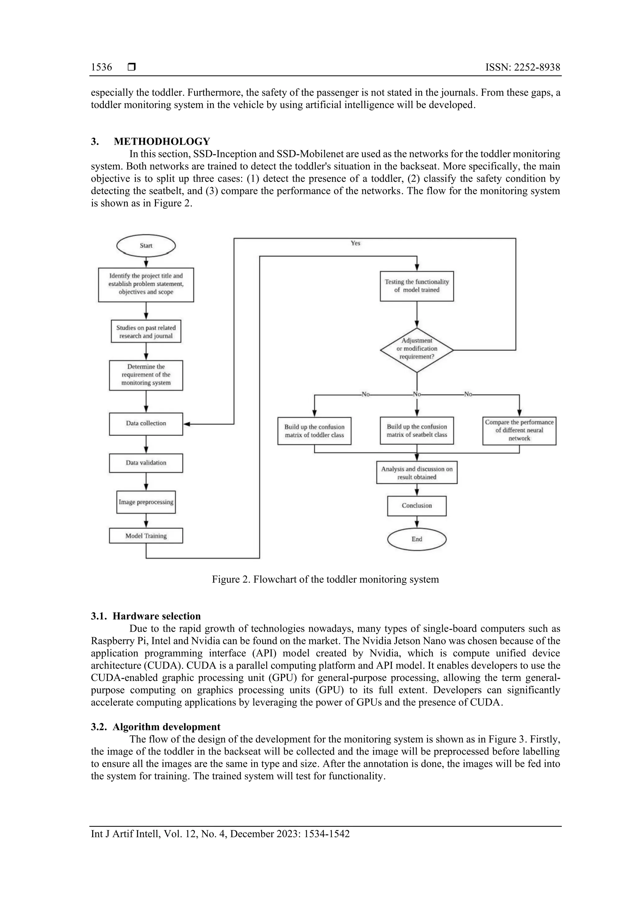  ISSN: 2252-8938
Int J Artif Intell, Vol. 12, No. 4, December 2023: 1534-1542
1536
especially the toddler. Furthermore, the safety of the passenger is not stated in the journals. From these gaps, a
toddler monitoring system in the vehicle by using artificial intelligence will be developed.
3. METHODHOLOGY
In this section, SSD-Inception and SSD-Mobilenet are used as the networks for the toddler monitoring
system. Both networks are trained to detect the toddler's situation in the backseat. More specifically, the main
objective is to split up three cases: (1) detect the presence of a toddler, (2) classify the safety condition by
detecting the seatbelt, and (3) compare the performance of the networks. The flow for the monitoring system
is shown as in Figure 2.
Figure 2. Flowchart of the toddler monitoring system
3.1. Hardware selection
Due to the rapid growth of technologies nowadays, many types of single-board computers such as
Raspberry Pi, Intel and Nvidia can be found on the market. The Nvidia Jetson Nano was chosen because of the
application programming interface (API) model created by Nvidia, which is compute unified device
architecture (CUDA). CUDA is a parallel computing platform and API model. It enables developers to use the
CUDA-enabled graphic processing unit (GPU) for general-purpose processing, allowing the term general-
purpose computing on graphics processing units (GPU) to its full extent. Developers can significantly
accelerate computing applications by leveraging the power of GPUs and the presence of CUDA.
3.2. Algorithm development
The flow of the design of the development for the monitoring system is shown as in Figure 3. Firstly,
the image of the toddler in the backseat will be collected and the image will be preprocessed before labelling
to ensure all the images are the same in type and size. After the annotation is done, the images will be fed into
the system for training. The trained system will test for functionality.
 