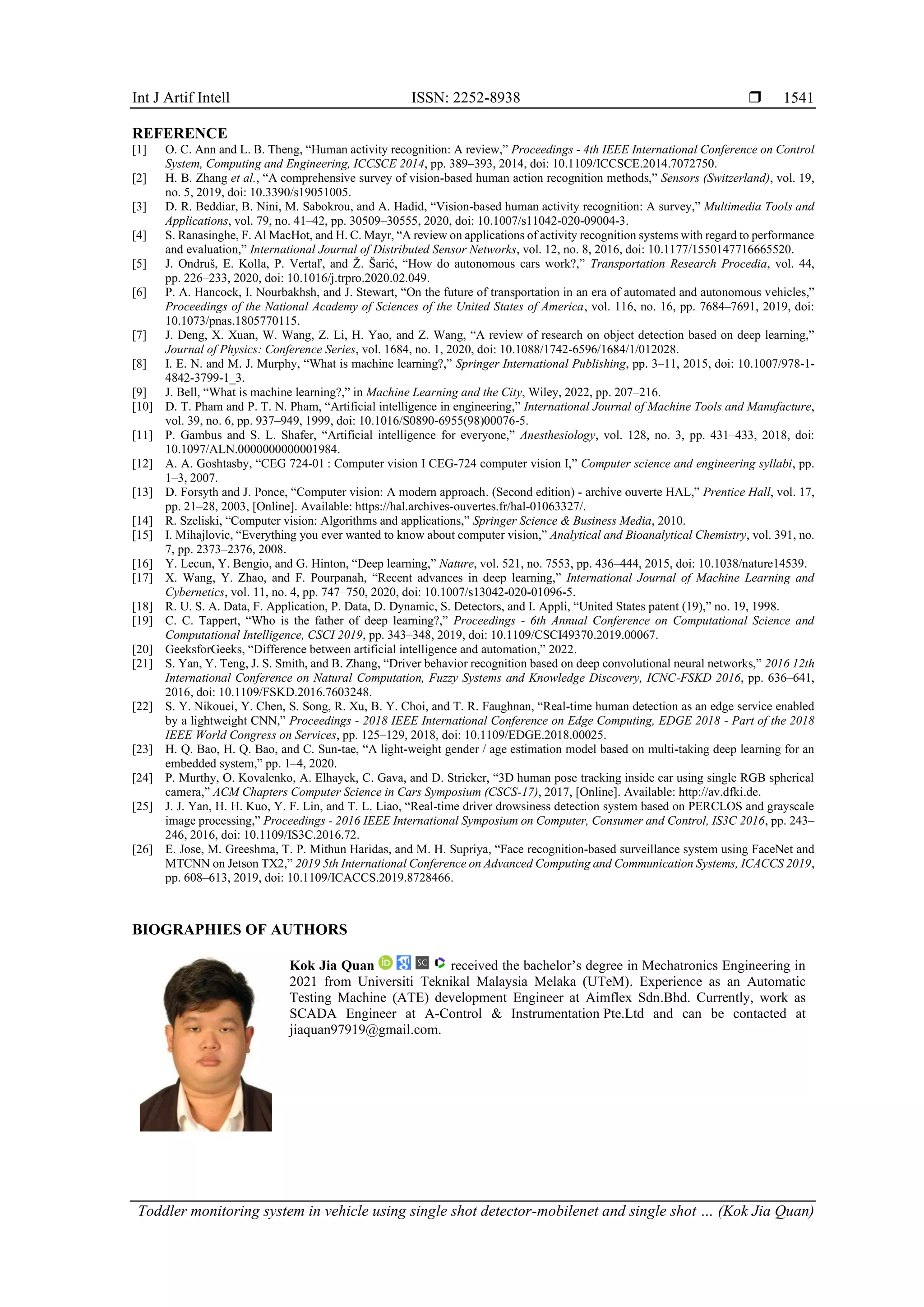 Int J Artif Intell ISSN: 2252-8938 
Toddler monitoring system in vehicle using single shot detector-mobilenet and single shot … (Kok Jia Quan)
1541
REFERENCE
[1] O. C. Ann and L. B. Theng, “Human activity recognition: A review,” Proceedings - 4th IEEE International Conference on Control
System, Computing and Engineering, ICCSCE 2014, pp. 389–393, 2014, doi: 10.1109/ICCSCE.2014.7072750.
[2] H. B. Zhang et al., “A comprehensive survey of vision-based human action recognition methods,” Sensors (Switzerland), vol. 19,
no. 5, 2019, doi: 10.3390/s19051005.
[3] D. R. Beddiar, B. Nini, M. Sabokrou, and A. Hadid, “Vision-based human activity recognition: A survey,” Multimedia Tools and
Applications, vol. 79, no. 41–42, pp. 30509–30555, 2020, doi: 10.1007/s11042-020-09004-3.
[4] S. Ranasinghe, F. Al MacHot, and H. C. Mayr, “A review on applications of activity recognition systems with regard to performance
and evaluation,” International Journal of Distributed Sensor Networks, vol. 12, no. 8, 2016, doi: 10.1177/1550147716665520.
[5] J. Ondruš, E. Kolla, P. Vertaľ, and Ž. Šarić, “How do autonomous cars work?,” Transportation Research Procedia, vol. 44,
pp. 226–233, 2020, doi: 10.1016/j.trpro.2020.02.049.
[6] P. A. Hancock, I. Nourbakhsh, and J. Stewart, “On the future of transportation in an era of automated and autonomous vehicles,”
Proceedings of the National Academy of Sciences of the United States of America, vol. 116, no. 16, pp. 7684–7691, 2019, doi:
10.1073/pnas.1805770115.
[7] J. Deng, X. Xuan, W. Wang, Z. Li, H. Yao, and Z. Wang, “A review of research on object detection based on deep learning,”
Journal of Physics: Conference Series, vol. 1684, no. 1, 2020, doi: 10.1088/1742-6596/1684/1/012028.
[8] I. E. N. and M. J. Murphy, “What is machine learning?,” Springer International Publishing, pp. 3–11, 2015, doi: 10.1007/978-1-
4842-3799-1_3.
[9] J. Bell, “What is machine learning?,” in Machine Learning and the City, Wiley, 2022, pp. 207–216.
[10] D. T. Pham and P. T. N. Pham, “Artificial intelligence in engineering,” International Journal of Machine Tools and Manufacture,
vol. 39, no. 6, pp. 937–949, 1999, doi: 10.1016/S0890-6955(98)00076-5.
[11] P. Gambus and S. L. Shafer, “Artificial intelligence for everyone,” Anesthesiology, vol. 128, no. 3, pp. 431–433, 2018, doi:
10.1097/ALN.0000000000001984.
[12] A. A. Goshtasby, “CEG 724-01 : Computer vision I CEG-724 computer vision I,” Computer science and engineering syllabi, pp.
1–3, 2007.
[13] D. Forsyth and J. Ponce, “Computer vision: A modern approach. (Second edition) - archive ouverte HAL,” Prentice Hall, vol. 17,
pp. 21–28, 2003, [Online]. Available: https://hal.archives-ouvertes.fr/hal-01063327/.
[14] R. Szeliski, “Computer vision: Algorithms and applications,” Springer Science & Business Media, 2010.
[15] I. Mihajlovic, “Everything you ever wanted to know about computer vision,” Analytical and Bioanalytical Chemistry, vol. 391, no.
7, pp. 2373–2376, 2008.
[16] Y. Lecun, Y. Bengio, and G. Hinton, “Deep learning,” Nature, vol. 521, no. 7553, pp. 436–444, 2015, doi: 10.1038/nature14539.
[17] X. Wang, Y. Zhao, and F. Pourpanah, “Recent advances in deep learning,” International Journal of Machine Learning and
Cybernetics, vol. 11, no. 4, pp. 747–750, 2020, doi: 10.1007/s13042-020-01096-5.
[18] R. U. S. A. Data, F. Application, P. Data, D. Dynamic, S. Detectors, and I. Appli, “United States patent (19),” no. 19, 1998.
[19] C. C. Tappert, “Who is the father of deep learning?,” Proceedings - 6th Annual Conference on Computational Science and
Computational Intelligence, CSCI 2019, pp. 343–348, 2019, doi: 10.1109/CSCI49370.2019.00067.
[20] GeeksforGeeks, “Difference between artificial intelligence and automation,” 2022.
[21] S. Yan, Y. Teng, J. S. Smith, and B. Zhang, “Driver behavior recognition based on deep convolutional neural networks,” 2016 12th
International Conference on Natural Computation, Fuzzy Systems and Knowledge Discovery, ICNC-FSKD 2016, pp. 636–641,
2016, doi: 10.1109/FSKD.2016.7603248.
[22] S. Y. Nikouei, Y. Chen, S. Song, R. Xu, B. Y. Choi, and T. R. Faughnan, “Real-time human detection as an edge service enabled
by a lightweight CNN,” Proceedings - 2018 IEEE International Conference on Edge Computing, EDGE 2018 - Part of the 2018
IEEE World Congress on Services, pp. 125–129, 2018, doi: 10.1109/EDGE.2018.00025.
[23] H. Q. Bao, H. Q. Bao, and C. Sun-tae, “A light-weight gender / age estimation model based on multi-taking deep learning for an
embedded system,” pp. 1–4, 2020.
[24] P. Murthy, O. Kovalenko, A. Elhayek, C. Gava, and D. Stricker, “3D human pose tracking inside car using single RGB spherical
camera,” ACM Chapters Computer Science in Cars Symposium (CSCS-17), 2017, [Online]. Available: http://av.dfki.de.
[25] J. J. Yan, H. H. Kuo, Y. F. Lin, and T. L. Liao, “Real-time driver drowsiness detection system based on PERCLOS and grayscale
image processing,” Proceedings - 2016 IEEE International Symposium on Computer, Consumer and Control, IS3C 2016, pp. 243–
246, 2016, doi: 10.1109/IS3C.2016.72.
[26] E. Jose, M. Greeshma, T. P. Mithun Haridas, and M. H. Supriya, “Face recognition-based surveillance system using FaceNet and
MTCNN on Jetson TX2,” 2019 5th International Conference on Advanced Computing and Communication Systems, ICACCS 2019,
pp. 608–613, 2019, doi: 10.1109/ICACCS.2019.8728466.
BIOGRAPHIES OF AUTHORS
Kok Jia Quan received the bachelor’s degree in Mechatronics Engineering in
2021 from Universiti Teknikal Malaysia Melaka (UTeM). Experience as an Automatic
Testing Machine (ATE) development Engineer at Aimflex Sdn.Bhd. Currently, work as
SCADA Engineer at A-Control & Instrumentation Pte.Ltd and can be contacted at
jiaquan97919@gmail.com.
 