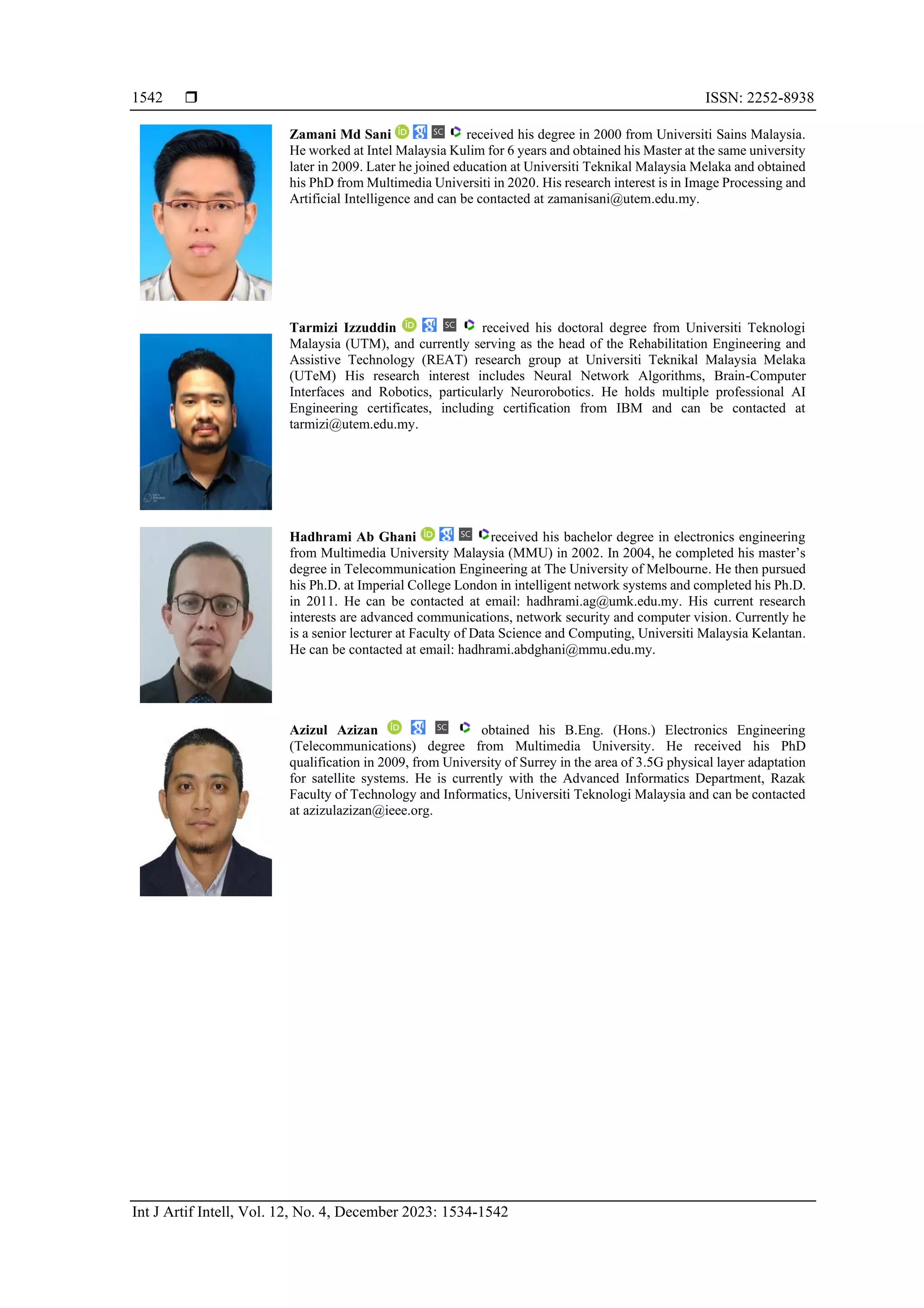  ISSN: 2252-8938
Int J Artif Intell, Vol. 12, No. 4, December 2023: 1534-1542
1542
Zamani Md Sani received his degree in 2000 from Universiti Sains Malaysia.
He worked at Intel Malaysia Kulim for 6 years and obtained his Master at the same university
later in 2009. Later he joined education at Universiti Teknikal Malaysia Melaka and obtained
his PhD from Multimedia Universiti in 2020. His research interest is in Image Processing and
Artificial Intelligence and can be contacted at zamanisani@utem.edu.my.
Tarmizi Izzuddin received his doctoral degree from Universiti Teknologi
Malaysia (UTM), and currently serving as the head of the Rehabilitation Engineering and
Assistive Technology (REAT) research group at Universiti Teknikal Malaysia Melaka
(UTeM) His research interest includes Neural Network Algorithms, Brain-Computer
Interfaces and Robotics, particularly Neurorobotics. He holds multiple professional AI
Engineering certificates, including certification from IBM and can be contacted at
tarmizi@utem.edu.my.
Hadhrami Ab Ghani received his bachelor degree in electronics engineering
from Multimedia University Malaysia (MMU) in 2002. In 2004, he completed his master’s
degree in Telecommunication Engineering at The University of Melbourne. He then pursued
his Ph.D. at Imperial College London in intelligent network systems and completed his Ph.D.
in 2011. He can be contacted at email: hadhrami.ag@umk.edu.my. His current research
interests are advanced communications, network security and computer vision. Currently he
is a senior lecturer at Faculty of Data Science and Computing, Universiti Malaysia Kelantan.
He can be contacted at email: hadhrami.abdghani@mmu.edu.my.
Azizul Azizan obtained his B.Eng. (Hons.) Electronics Engineering
(Telecommunications) degree from Multimedia University. He received his PhD
qualification in 2009, from University of Surrey in the area of 3.5G physical layer adaptation
for satellite systems. He is currently with the Advanced Informatics Department, Razak
Faculty of Technology and Informatics, Universiti Teknologi Malaysia and can be contacted
at azizulazizan@ieee.org.
 