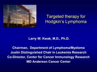 Targeted therapy for
Hodgkin’s Lymphoma
Larry W. Kwak, M.D., Ph.D.
Chairman, Department of Lymphoma/Myeloma
Justin Distinguished Chair in Leukemia Research
Co-Director, Center for Cancer Immunology Research
MD Anderson Cancer Center
 